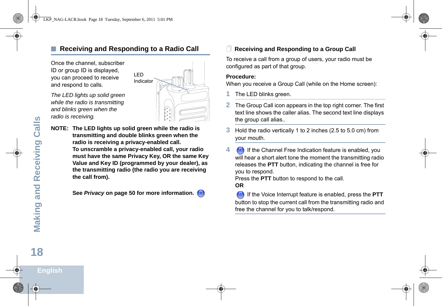 Making and Receiving CallsEnglish18Receiving and Responding to a Radio CallOnce the channel, subscriber ID or group ID is displayed, you can proceed to receive and respond to calls.The LED lights up solid green while the radio is transmitting and blinks green when the radio is receiving.NOTE: The LED lights up solid green while the radio is transmitting and double blinks green when the radio is receiving a privacy-enabled call.To unscramble a privacy-enabled call, your radio must have the same Privacy Key, OR the same Key Value and Key ID (programmed by your dealer), as the transmitting radio (the radio you are receiving the call from). See Privacy on page 50 for more information. Receiving and Responding to a Group CallTo receive a call from a group of users, your radio must be configured as part of that group.Procedure:When you receive a Group Call (while on the Home screen):1The LED blinks green. 2The Group Call icon appears in the top right corner. The first text line shows the caller alias. The second text line displays the group call alias..3Hold the radio vertically 1 to 2 inches (2.5 to 5.0 cm) from your mouth. 4 If the Channel Free Indication feature is enabled, you will hear a short alert tone the moment the transmitting radio releases the PTT button, indicating the channel is free for you to respond.Press the PTT button to respond to the call.OR If the Voice Interrupt feature is enabled, press the PTT button to stop the current call from the transmitting radio and free the channel for you to talk/respond.LED IndicatorLKP_NAG-LACR.book  Page 18  Tuesday, September 6, 2011  5:01 PM