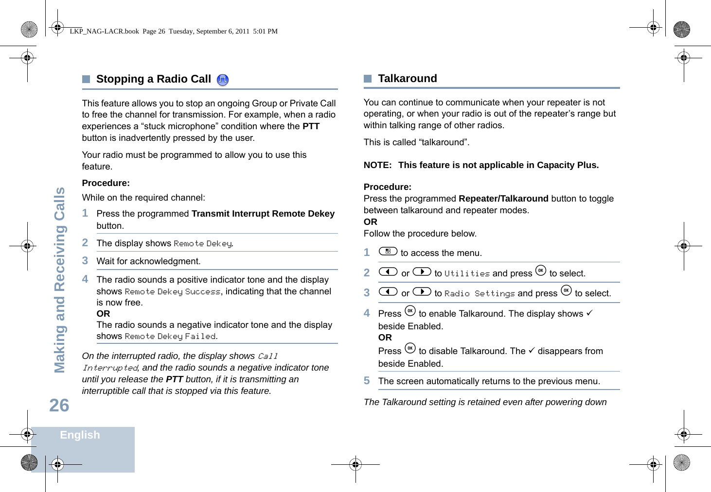 Making and Receiving CallsEnglish26Stopping a Radio Call This feature allows you to stop an ongoing Group or Private Call to free the channel for transmission. For example, when a radio experiences a “stuck microphone” condition where the PTT button is inadvertently pressed by the user.Your radio must be programmed to allow you to use this feature.Procedure:While on the required channel:1Press the programmed Transmit Interrupt Remote Dekey button.2The display shows Remote Dekey.3Wait for acknowledgment.4The radio sounds a positive indicator tone and the display shows Remote Dekey Success, indicating that the channel is now free.ORThe radio sounds a negative indicator tone and the display shows Remote Dekey Failed.On the interrupted radio, the display shows Call Interrupted, and the radio sounds a negative indicator tone until you release the PTT button, if it is transmitting an interruptible call that is stopped via this feature.TalkaroundYou can continue to communicate when your repeater is not operating, or when your radio is out of the repeater’s range but within talking range of other radios. This is called “talkaround”.NOTE: This feature is not applicable in Capacity Plus.Procedure:Press the programmed Repeater/Talkaround button to toggle between talkaround and repeater modes.ORFollow the procedure below.1c to access the menu.2&lt; or &gt; to Utilities and press e to select.3&lt; or &gt; to Radio Settings and press e to select.4Press e to enable Talkaround. The display shows 9 beside Enabled.ORPress e to disable Talkaround. The 9 disappears from beside Enabled.5The screen automatically returns to the previous menu.The Talkaround setting is retained even after powering downLKP_NAG-LACR.book  Page 26  Tuesday, September 6, 2011  5:01 PM