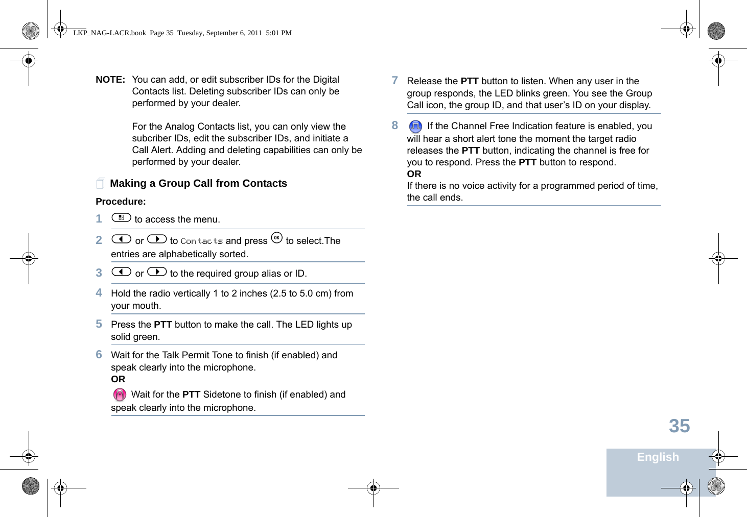 English35NOTE: You can add, or edit subscriber IDs for the Digital Contacts list. Deleting subscriber IDs can only be performed by your dealer.For the Analog Contacts list, you can only view the subcriber IDs, edit the subscriber IDs, and initiate a Call Alert. Adding and deleting capabilities can only be performed by your dealer.Making a Group Call from ContactsProcedure:1c to access the menu.2&lt; or &gt; to Contacts and press e to select.The entries are alphabetically sorted.3&lt; or &gt; to the required group alias or ID.4Hold the radio vertically 1 to 2 inches (2.5 to 5.0 cm) from your mouth.5Press the PTT button to make the call. The LED lights up solid green.6Wait for the Talk Permit Tone to finish (if enabled) and speak clearly into the microphone.OR Wait for the PTT Sidetone to finish (if enabled) and speak clearly into the microphone.7Release the PTT button to listen. When any user in the group responds, the LED blinks green. You see the Group Call icon, the group ID, and that user’s ID on your display.8 If the Channel Free Indication feature is enabled, you will hear a short alert tone the moment the target radio releases the PTT button, indicating the channel is free for you to respond. Press the PTT button to respond. ORIf there is no voice activity for a programmed period of time, the call ends.LKP_NAG-LACR.book  Page 35  Tuesday, September 6, 2011  5:01 PM