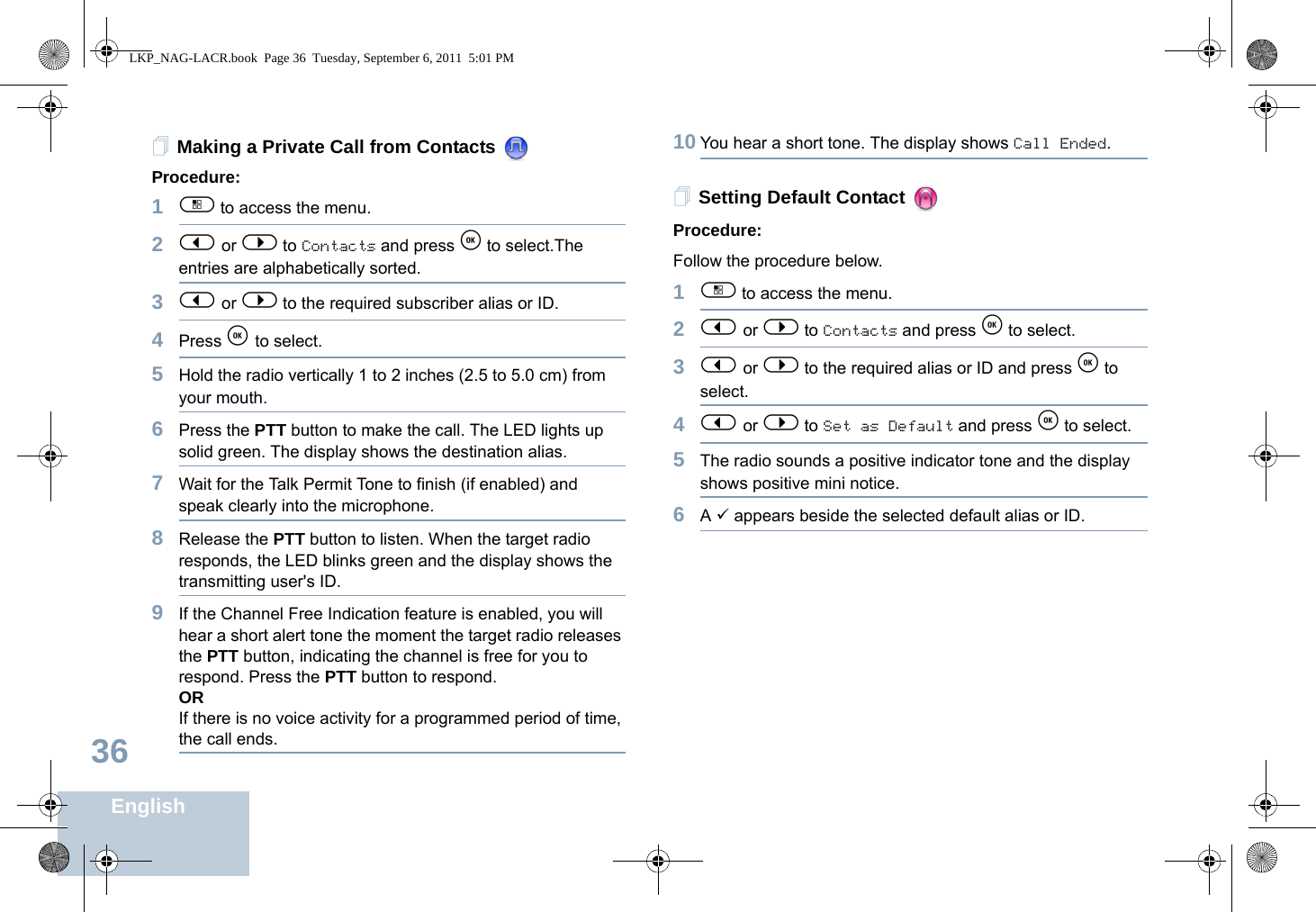 English36Making a Private Call from Contacts Procedure:1c to access the menu.2&lt; or &gt; to Contacts and press e to select.The entries are alphabetically sorted.3&lt; or &gt; to the required subscriber alias or ID.4Press e to select.5Hold the radio vertically 1 to 2 inches (2.5 to 5.0 cm) from your mouth.6Press the PTT button to make the call. The LED lights up solid green. The display shows the destination alias.7Wait for the Talk Permit Tone to finish (if enabled) and speak clearly into the microphone.8Release the PTT button to listen. When the target radio responds, the LED blinks green and the display shows the transmitting user&apos;s ID.9If the Channel Free Indication feature is enabled, you will hear a short alert tone the moment the target radio releases the PTT button, indicating the channel is free for you to respond. Press the PTT button to respond.ORIf there is no voice activity for a programmed period of time, the call ends.10 You hear a short tone. The display shows Call Ended.Setting Default Contact Procedure:Follow the procedure below.1c to access the menu.2&lt; or &gt; to Contacts and press e to select.3&lt; or &gt; to the required alias or ID and press e to select.4&lt; or &gt; to Set as Default and press e to select.5The radio sounds a positive indicator tone and the display shows positive mini notice.6A 9 appears beside the selected default alias or ID.LKP_NAG-LACR.book  Page 36  Tuesday, September 6, 2011  5:01 PM