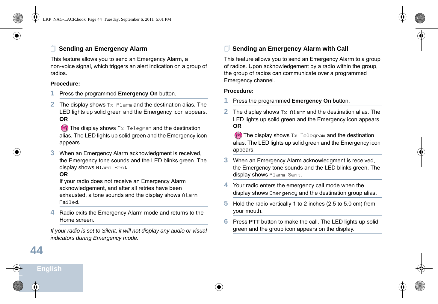 English44Sending an Emergency AlarmThis feature allows you to send an Emergency Alarm, a non-voice signal, which triggers an alert indication on a group of radios. Procedure: 1Press the programmed Emergency On button.2The display shows Tx Alarm and the destination alias. The LED lights up solid green and the Emergency icon appears.ORThe display shows Tx Telegram and the destination alias. The LED lights up solid green and the Emergency icon appears.3When an Emergency Alarm acknowledgment is received, the Emergency tone sounds and the LED blinks green. The display shows Alarm Sent.ORIf your radio does not receive an Emergency Alarm acknowledgement, and after all retries have been exhausted, a tone sounds and the display shows Alarm Failed.4Radio exits the Emergency Alarm mode and returns to the Home screen.If your radio is set to Silent, it will not display any audio or visual indicators during Emergency mode.Sending an Emergency Alarm with CallThis feature allows you to send an Emergency Alarm to a group of radios. Upon acknowledgement by a radio within the group, the group of radios can communicate over a programmed Emergency channel.Procedure: 1Press the programmed Emergency On button.2The display shows Tx Alarm and the destination alias. The LED lights up solid green and the Emergency icon appears.ORThe display shows Tx Telegram and the destination alias. The LED lights up solid green and the Emergency icon appears.3When an Emergency Alarm acknowledgment is received, the Emergency tone sounds and the LED blinks green. The display shows Alarm Sent.4Your radio enters the emergency call mode when the display shows Emergency and the destination group alias.5Hold the radio vertically 1 to 2 inches (2.5 to 5.0 cm) from your mouth.6Press PTT button to make the call. The LED lights up solid green and the group icon appears on the display.  LKP_NAG-LACR.book  Page 44  Tuesday, September 6, 2011  5:01 PM