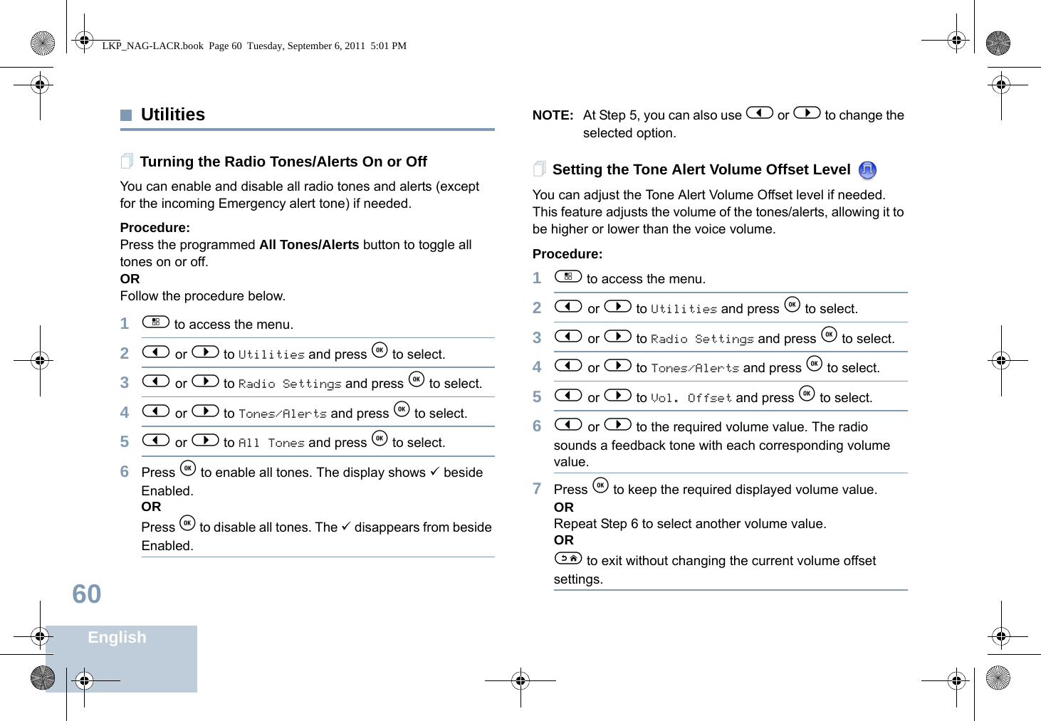 English60UtilitiesTurning the Radio Tones/Alerts On or OffYou can enable and disable all radio tones and alerts (except for the incoming Emergency alert tone) if needed.Procedure: Press the programmed All Tones/Alerts button to toggle all tones on or off.ORFollow the procedure below.1c to access the menu.2&lt; or &gt; to Utilities and press e to select.3&lt; or &gt; to Radio Settings and press e to select.4&lt; or &gt; to Tones/Alerts and press e to select.5&lt; or &gt; to All Tones and press e to select.6Press e to enable all tones. The display shows 9 beside Enabled.ORPress e to disable all tones. The 9 disappears from beside Enabled.NOTE: At Step 5, you can also use &lt; or &gt; to change the selected option.Setting the Tone Alert Volume Offset Level You can adjust the Tone Alert Volume Offset level if needed. This feature adjusts the volume of the tones/alerts, allowing it to be higher or lower than the voice volume.Procedure: 1c to access the menu.2&lt; or &gt; to Utilities and press e to select.3&lt; or &gt; to Radio Settings and press e to select.4&lt; or &gt; to Tones/Alerts and press e to select.5&lt; or &gt; to Vol. Offset and press e to select.6&lt; or &gt; to the required volume value. The radio sounds a feedback tone with each corresponding volume value.7Press e to keep the required displayed volume value.  ORRepeat Step 6 to select another volume value.ORd to exit without changing the current volume offset settings.LKP_NAG-LACR.book  Page 60  Tuesday, September 6, 2011  5:01 PM