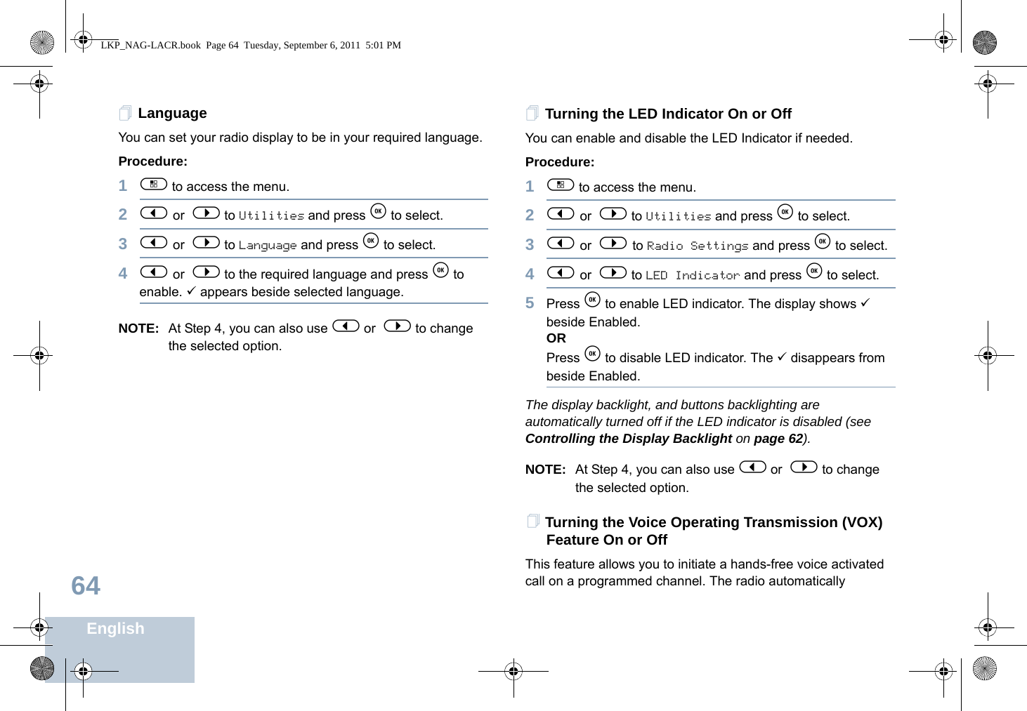 English64LanguageYou can set your radio display to be in your required language. Procedure: 1c to access the menu.2&lt; or  &gt; to Utilities and press e to select.3&lt; or  &gt; to Language and press e to select.4&lt; or  &gt; to the required language and press e to enable. 9 appears beside selected language.NOTE: At Step 4, you can also use &lt; or  &gt; to change the selected option.Turning the LED Indicator On or OffYou can enable and disable the LED Indicator if needed.Procedure: 1c to access the menu.2&lt; or  &gt; to Utilities and press e to select.3&lt; or  &gt; to Radio Settings and press e to select.4&lt; or  &gt; to LED Indicator and press e to select.5Press e to enable LED indicator. The display shows 9 beside Enabled.ORPress e to disable LED indicator. The 9 disappears from beside Enabled.The display backlight, and buttons backlighting are automatically turned off if the LED indicator is disabled (see Controlling the Display Backlight on page 62).NOTE: At Step 4, you can also use &lt; or  &gt; to change the selected option.Turning the Voice Operating Transmission (VOX) Feature On or OffThis feature allows you to initiate a hands-free voice activated call on a programmed channel. The radio automatically LKP_NAG-LACR.book  Page 64  Tuesday, September 6, 2011  5:01 PM