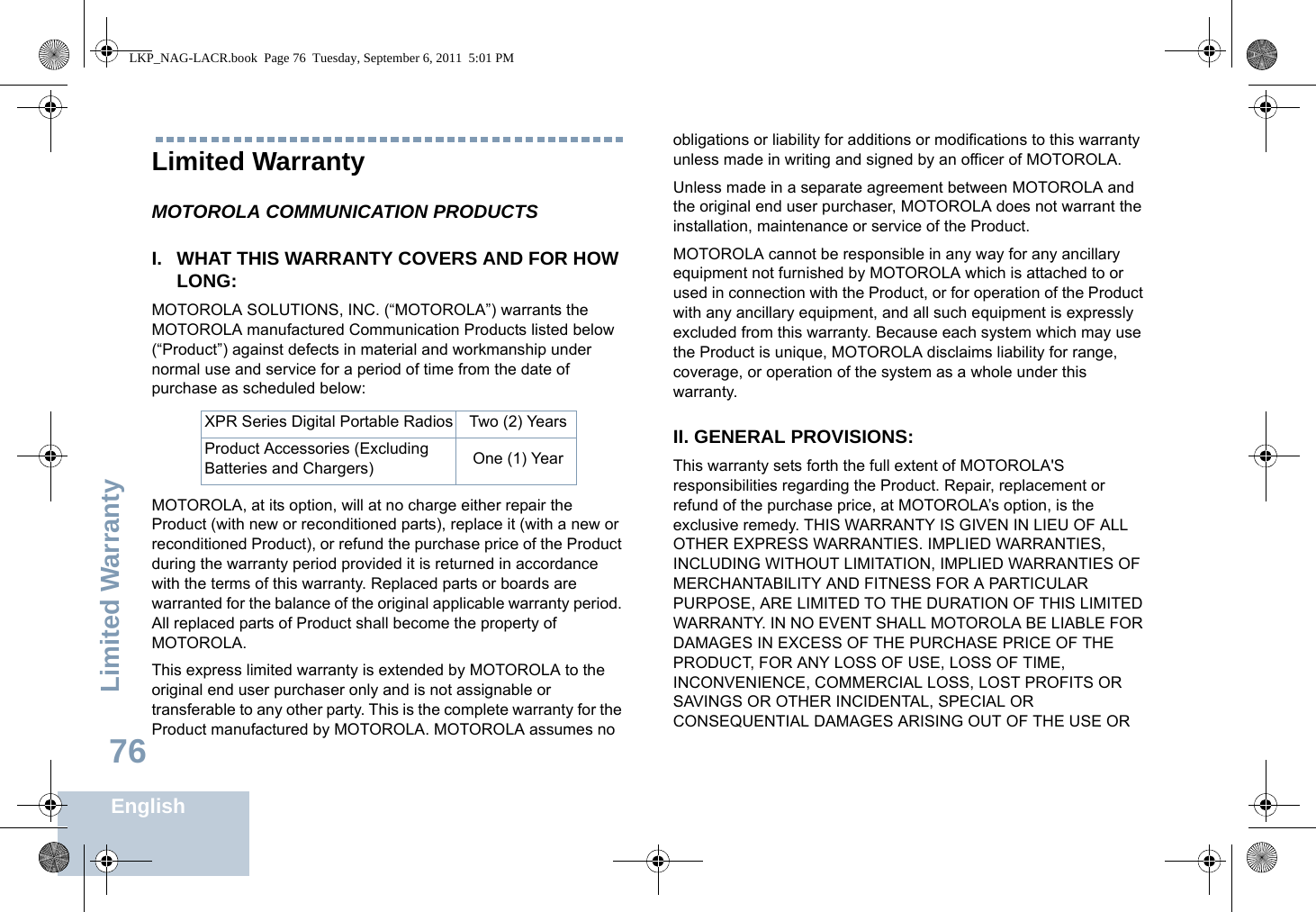 Limited WarrantyEnglish76Limited WarrantyMOTOROLA COMMUNICATION PRODUCTSI. WHAT THIS WARRANTY COVERS AND FOR HOW LONG:MOTOROLA SOLUTIONS, INC. (“MOTOROLA”) warrants the MOTOROLA manufactured Communication Products listed below (“Product”) against defects in material and workmanship under normal use and service for a period of time from the date of purchase as scheduled below:MOTOROLA, at its option, will at no charge either repair the Product (with new or reconditioned parts), replace it (with a new or reconditioned Product), or refund the purchase price of the Product during the warranty period provided it is returned in accordance with the terms of this warranty. Replaced parts or boards are warranted for the balance of the original applicable warranty period. All replaced parts of Product shall become the property of MOTOROLA.This express limited warranty is extended by MOTOROLA to the original end user purchaser only and is not assignable or transferable to any other party. This is the complete warranty for the Product manufactured by MOTOROLA. MOTOROLA assumes no obligations or liability for additions or modifications to this warranty unless made in writing and signed by an officer of MOTOROLA. Unless made in a separate agreement between MOTOROLA and the original end user purchaser, MOTOROLA does not warrant the installation, maintenance or service of the Product.MOTOROLA cannot be responsible in any way for any ancillary equipment not furnished by MOTOROLA which is attached to or used in connection with the Product, or for operation of the Product with any ancillary equipment, and all such equipment is expressly excluded from this warranty. Because each system which may use the Product is unique, MOTOROLA disclaims liability for range, coverage, or operation of the system as a whole under this warranty.II. GENERAL PROVISIONS:This warranty sets forth the full extent of MOTOROLA&apos;S responsibilities regarding the Product. Repair, replacement or refund of the purchase price, at MOTOROLA’s option, is the exclusive remedy. THIS WARRANTY IS GIVEN IN LIEU OF ALL OTHER EXPRESS WARRANTIES. IMPLIED WARRANTIES, INCLUDING WITHOUT LIMITATION, IMPLIED WARRANTIES OF MERCHANTABILITY AND FITNESS FOR A PARTICULAR PURPOSE, ARE LIMITED TO THE DURATION OF THIS LIMITED WARRANTY. IN NO EVENT SHALL MOTOROLA BE LIABLE FOR DAMAGES IN EXCESS OF THE PURCHASE PRICE OF THE PRODUCT, FOR ANY LOSS OF USE, LOSS OF TIME, INCONVENIENCE, COMMERCIAL LOSS, LOST PROFITS OR SAVINGS OR OTHER INCIDENTAL, SPECIAL OR CONSEQUENTIAL DAMAGES ARISING OUT OF THE USE OR XPR Series Digital Portable Radios Two (2) YearsProduct Accessories (Excluding Batteries and Chargers) One (1) YearLKP_NAG-LACR.book  Page 76  Tuesday, September 6, 2011  5:01 PM