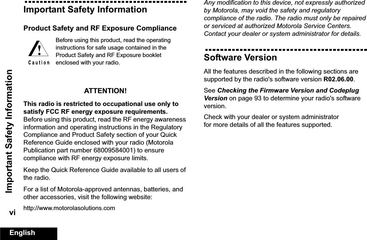 Important Safety InformationEnglishviImportant Safety InformationProduct Safety and RF Exposure ComplianceATTENTION! This radio is restricted to occupational use only to satisfy FCC RF energy exposure requirements. Before using this product, read the RF energy awareness information and operating instructions in the Regulatory Compliance and Product Safety section of your Quick Reference Guide enclosed with your radio (Motorola Publication part number 68009584001) to ensure compliance with RF energy exposure limits. Keep the Quick Reference Guide available to all users of the radio. For a list of Motorola-approved antennas, batteries, and other accessories, visit the following website: http://www.motorolasolutions.comAny modification to this device, not expressly authorized by Motorola, may void the safety and regulatory compliance of the radio. The radio must only be repaired or serviced at authorized Motorola Service Centers. Contact your dealer or system administrator for details. Software VersionAll the features described in the following sections are supported by the radio&apos;s software version R02.06.00. See Checking the Firmware Version and Codeplug Version on page 93 to determine your radio&apos;s software version. Check with your dealer or system administrator for more details of all the features supported.Before using this product, read the operating instructions for safe usage contained in the Product Safety and RF Exposure booklet enclosed with your radio.