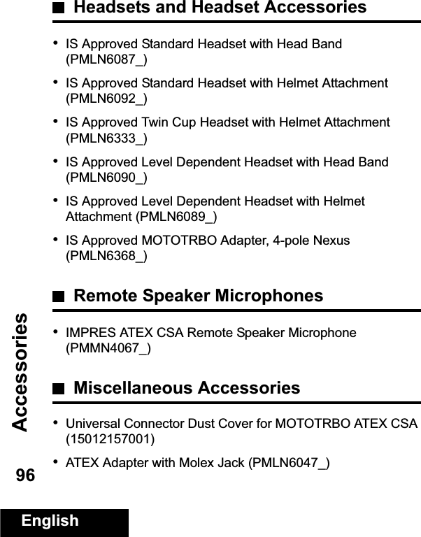 AccessoriesEnglish96Headsets and Headset Accessories•IS Approved Standard Headset with Head Band (PMLN6087_)•IS Approved Standard Headset with Helmet Attachment (PMLN6092_)•IS Approved Twin Cup Headset with Helmet Attachment (PMLN6333_)•IS Approved Level Dependent Headset with Head Band (PMLN6090_)•IS Approved Level Dependent Headset with Helmet Attachment (PMLN6089_)•IS Approved MOTOTRBO Adapter, 4-pole Nexus (PMLN6368_)Remote Speaker Microphones•IMPRES ATEX CSA Remote Speaker Microphone (PMMN4067_)Miscellaneous Accessories•Universal Connector Dust Cover for MOTOTRBO ATEX CSA (15012157001)•ATEX Adapter with Molex Jack (PMLN6047_)