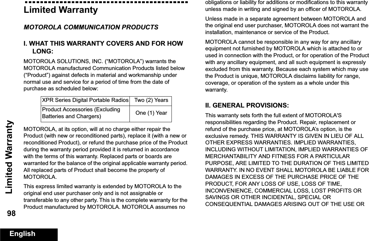 Limited WarrantyEnglish98Limited WarrantyMOTOROLA COMMUNICATION PRODUCTSI. WHAT THIS WARRANTY COVERS AND FOR HOW LONG:MOTOROLA SOLUTIONS, INC. (“MOTOROLA”) warrants the MOTOROLA manufactured Communication Products listed below (“Product”) against defects in material and workmanship under normal use and service for a period of time from the date of purchase as scheduled below:MOTOROLA, at its option, will at no charge either repair the Product (with new or reconditioned parts), replace it (with a new or reconditioned Product), or refund the purchase price of the Product during the warranty period provided it is returned in accordance with the terms of this warranty. Replaced parts or boards are warranted for the balance of the original applicable warranty period. All replaced parts of Product shall become the property of MOTOROLA.This express limited warranty is extended by MOTOROLA to the original end user purchaser only and is not assignable or transferable to any other party. This is the complete warranty for the Product manufactured by MOTOROLA. MOTOROLA assumes no obligations or liability for additions or modifications to this warranty unless made in writing and signed by an officer of MOTOROLA. Unless made in a separate agreement between MOTOROLA and the original end user purchaser, MOTOROLA does not warrant the installation, maintenance or service of the Product.MOTOROLA cannot be responsible in any way for any ancillary equipment not furnished by MOTOROLA which is attached to or used in connection with the Product, or for operation of the Product with any ancillary equipment, and all such equipment is expressly excluded from this warranty. Because each system which may use the Product is unique, MOTOROLA disclaims liability for range, coverage, or operation of the system as a whole under this warranty.II. GENERAL PROVISIONS:This warranty sets forth the full extent of MOTOROLA&apos;S responsibilities regarding the Product. Repair, replacement or refund of the purchase price, at MOTOROLA’s option, is the exclusive remedy. THIS WARRANTY IS GIVEN IN LIEU OF ALL OTHER EXPRESS WARRANTIES. IMPLIED WARRANTIES, INCLUDING WITHOUT LIMITATION, IMPLIED WARRANTIES OF MERCHANTABILITY AND FITNESS FOR A PARTICULAR PURPOSE, ARE LIMITED TO THE DURATION OF THIS LIMITED WARRANTY. IN NO EVENT SHALL MOTOROLA BE LIABLE FOR DAMAGES IN EXCESS OF THE PURCHASE PRICE OF THE PRODUCT, FOR ANY LOSS OF USE, LOSS OF TIME, INCONVENIENCE, COMMERCIAL LOSS, LOST PROFITS OR SAVINGS OR OTHER INCIDENTAL, SPECIAL OR CONSEQUENTIAL DAMAGES ARISING OUT OF THE USE OR XPR Series Digital Portable Radios Two (2) YearsProduct Accessories (Excluding Batteries and Chargers) One (1) Year