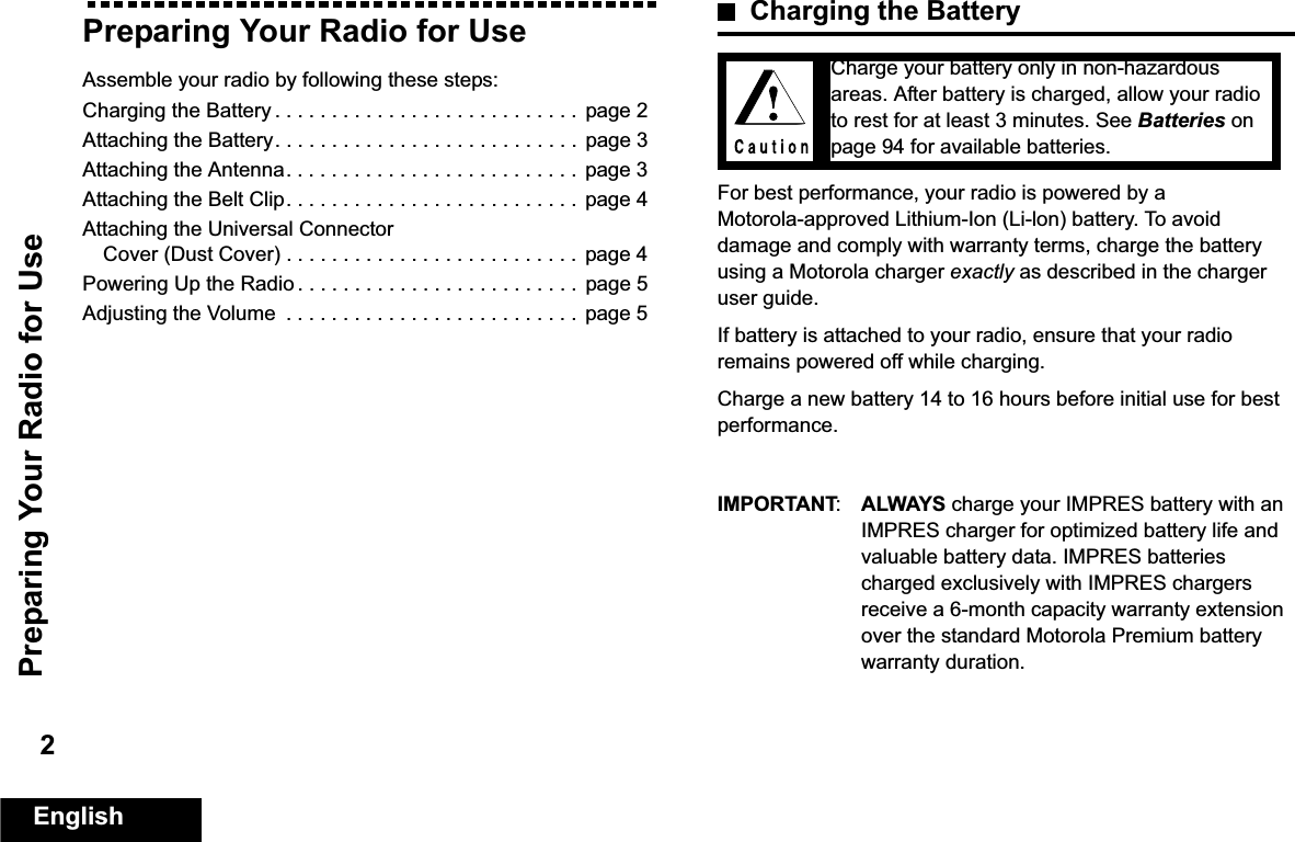 Preparing Your Radio for UseEnglish2Preparing Your Radio for UseAssemble your radio by following these steps:Charging the Battery . . . . . . . . . . . . . . . . . . . . . . . . . . .  page 2Attaching the Battery. . . . . . . . . . . . . . . . . . . . . . . . . . .  page 3Attaching the Antenna. . . . . . . . . . . . . . . . . . . . . . . . . .  page 3Attaching the Belt Clip. . . . . . . . . . . . . . . . . . . . . . . . . .  page 4Attaching the Universal Connector Cover (Dust Cover) . . . . . . . . . . . . . . . . . . . . . . . . . .  page 4Powering Up the Radio . . . . . . . . . . . . . . . . . . . . . . . . .  page 5Adjusting the Volume  . . . . . . . . . . . . . . . . . . . . . . . . . . page 5Charging the BatteryFor best performance, your radio is powered by a Motorola-approved Lithium-Ion (Li-lon) battery. To avoid damage and comply with warranty terms, charge the battery using a Motorola charger exactly as described in the charger user guide. If battery is attached to your radio, ensure that your radio remains powered off while charging.Charge a new battery 14 to 16 hours before initial use for best performance.IMPORTANT:ALWAYS charge your IMPRES battery with an IMPRES charger for optimized battery life and valuable battery data. IMPRES batteries charged exclusively with IMPRES chargers receive a 6-month capacity warranty extension over the standard Motorola Premium battery warranty duration.Charge your battery only in non-hazardous areas. After battery is charged, allow your radio to rest for at least 3 minutes. See Batteries on page 94 for available batteries. 