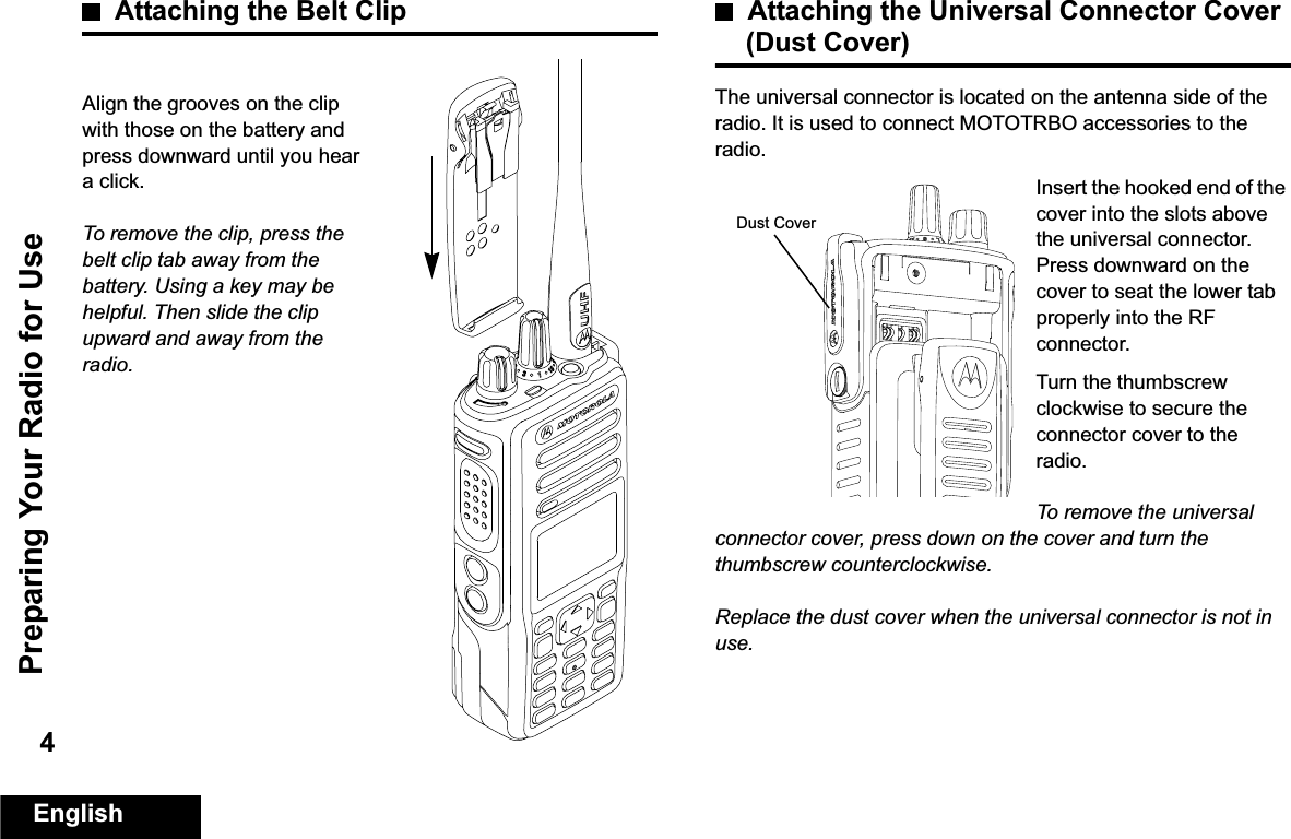 Preparing Your Radio for UseEnglish4Attaching the Belt ClipAlign the grooves on the clip with those on the battery and press downward until you hear a click.To remove the clip, press the belt clip tab away from the battery. Using a key may be helpful. Then slide the clip upward and away from the radio.Attaching the Universal Connector Cover (Dust Cover)The universal connector is located on the antenna side of the radio. It is used to connect MOTOTRBO accessories to the radio.Insert the hooked end of the cover into the slots above the universal connector. Press downward on the cover to seat the lower tab properly into the RF connector. Turn the thumbscrew clockwise to secure the connector cover to the radio.To remove the universal connector cover, press down on the cover and turn the thumbscrew counterclockwise.Replace the dust cover when the universal connector is not in use.Dust Cover