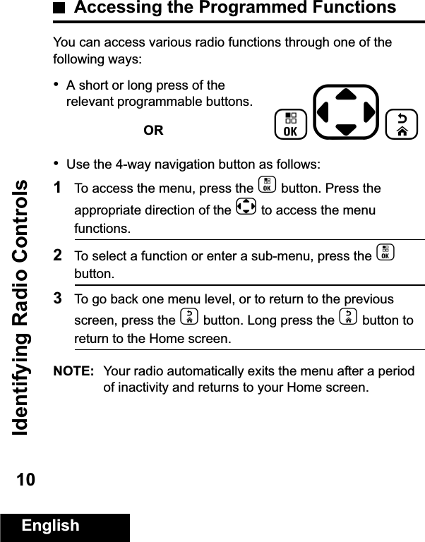 Identifying Radio ControlsEnglish10Accessing the Programmed FunctionsYou can access various radio functions through one of the following ways:•A short or long press of the relevant programmable buttons.OR•Use the 4-way navigation button as follows:1To access the menu, press the c button. Press the appropriate direction of the e to access the menu functions. 2To select a function or enter a sub-menu, press the c button.3To go back one menu level, or to return to the previous screen, press the d button. Long press the d button to return to the Home screen.NOTE: Your radio automatically exits the menu after a period of inactivity and returns to your Home screen. ced