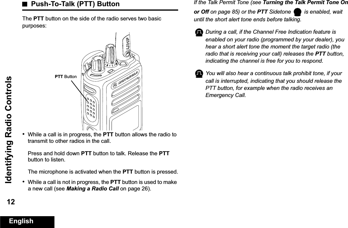 Identifying Radio ControlsEnglish12Push-To-Talk (PTT) ButtonThe PTT button on the side of the radio serves two basic purposes:•While a call is in progress, the PTT button allows the radio to transmit to other radios in the call.Press and hold down PTT button to talk. Release the PTT button to listen.The microphone is activated when the PTT button is pressed.•While a call is not in progress, the PTT button is used to make a new call (see Making a Radio Call on page 26).If the Talk Permit Tone (see Turning the Talk Permit Tone On or Off on page 85) or the PTT Sidetone   is enabled, wait until the short alert tone ends before talking.During a call, if the Channel Free Indication feature is enabled on your radio (programmed by your dealer), you hear a short alert tone the moment the target radio (the radio that is receiving your call) releases the PTT button, indicating the channel is free for you to respond.You will also hear a continuous talk prohibit tone, if your call is interrupted, indicating that you should release the PTT button, for example when the radio receives an Emergency Call.PTT Button