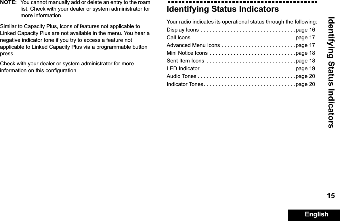 Identifying Status IndicatorsEnglish15NOTE: You cannot manually add or delete an entry to the roam list. Check with your dealer or system administrator for more information.Similar to Capacity Plus, icons of features not applicable to Linked Capacity Plus are not available in the menu. You hear a negative indicator tone if you try to access a feature not applicable to Linked Capacity Plus via a programmable button press.Check with your dealer or system administrator for more information on this configuration.Identifying Status IndicatorsYour radio indicates its operational status through the following:Display Icons . . . . . . . . . . . . . . . . . . . . . . . . . . . . . . . . page 16Call Icons . . . . . . . . . . . . . . . . . . . . . . . . . . . . . . . . . . .page 17Advanced Menu Icons . . . . . . . . . . . . . . . . . . . . . . . . . page 17Mini Notice Icons . . . . . . . . . . . . . . . . . . . . . . . . . . . . .page 18Sent Item Icons  . . . . . . . . . . . . . . . . . . . . . . . . . . . . . .page 18LED Indicator . . . . . . . . . . . . . . . . . . . . . . . . . . . . . . . . page 19Audio Tones . . . . . . . . . . . . . . . . . . . . . . . . . . . . . . . . . page 20Indicator Tones. . . . . . . . . . . . . . . . . . . . . . . . . . . . . . .page 20