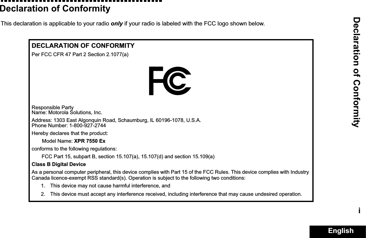 Declaration of ConformityEnglishiDeclaration of ConformityThis declaration is applicable to your radio only if your radio is labeled with the FCC logo shown below.DECLARATION OF CONFORMITYPer FCC CFR 47 Part 2 Section 2.1077(a)Responsible Party Name: Motorola Solutions, Inc.Address: 1303 East Algonquin Road, Schaumburg, IL 60196-1078, U.S.A.Phone Number: 1-800-927-2744Hereby declares that the product:Model Name: XPR 7550 Exconforms to the following regulations:FCC Part 15, subpart B, section 15.107(a), 15.107(d) and section 15.109(a)Class B Digital DeviceAs a personal computer peripheral, this device complies with Part 15 of the FCC Rules. This device complies with Industry Canada licence-exempt RSS standard(s). Operation is subject to the following two conditions:1. This device may not cause harmful interference, and 2. This device must accept any interference received, including interference that may cause undesired operation.