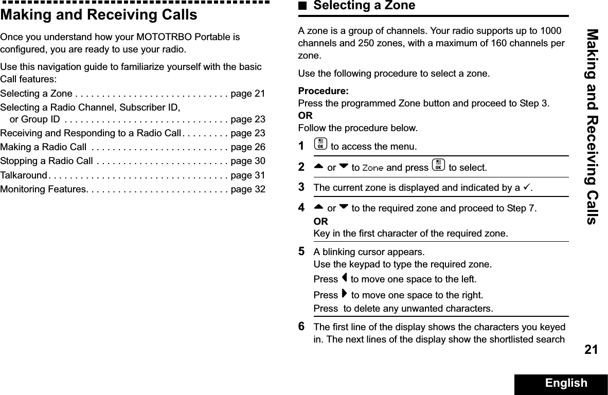 Making and Receiving CallsEnglish21Making and Receiving CallsOnce you understand how your MOTOTRBO Portable is configured, you are ready to use your radio.Use this navigation guide to familiarize yourself with the basic Call features:Selecting a Zone . . . . . . . . . . . . . . . . . . . . . . . . . . . . . page 21Selecting a Radio Channel, Subscriber ID, or Group ID  . . . . . . . . . . . . . . . . . . . . . . . . . . . . . . . page 23Receiving and Responding to a Radio Call . . . . . . . . . page 23Making a Radio Call  . . . . . . . . . . . . . . . . . . . . . . . . . . page 26Stopping a Radio Call . . . . . . . . . . . . . . . . . . . . . . . . . page 30Talkaround . . . . . . . . . . . . . . . . . . . . . . . . . . . . . . . . . . page 31Monitoring Features. . . . . . . . . . . . . . . . . . . . . . . . . . . page 32Selecting a ZoneA zone is a group of channels. Your radio supports up to 1000 channels and 250 zones, with a maximum of 160 channels per zone.Use the following procedure to select a zone.Procedure:Press the programmed Zone button and proceed to Step 3. ORFollow the procedure below.1c to access the menu.2^ or v to Zone and press c to select. 3The current zone is displayed and indicated by a 9.4^ or v to the required zone and proceed to Step 7.ORKey in the first character of the required zone.5A blinking cursor appears.Use the keypad to type the required zone.Press &lt; to move one space to the left.Press &gt; to move one space to the right.Press  to delete any unwanted characters.6The first line of the display shows the characters you keyed in. The next lines of the display show the shortlisted search 