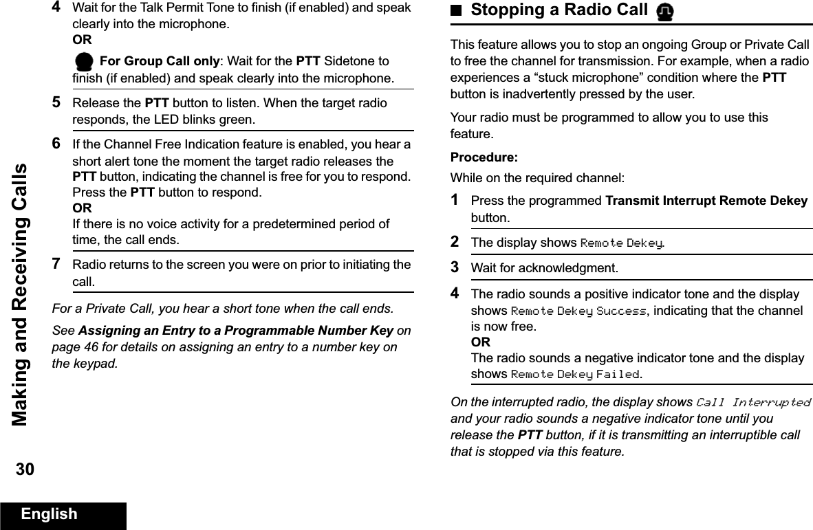 Making and Receiving CallsEnglish304Wait for the Talk Permit Tone to finish (if enabled) and speak clearly into the microphone.OR For Group Call only: Wait for the PTT Sidetone to finish (if enabled) and speak clearly into the microphone.5Release the PTT button to listen. When the target radio responds, the LED blinks green.6If the Channel Free Indication feature is enabled, you hear a short alert tone the moment the target radio releases the PTT button, indicating the channel is free for you to respond. Press the PTT button to respond.ORIf there is no voice activity for a predetermined period of time, the call ends.7Radio returns to the screen you were on prior to initiating the call.For a Private Call, you hear a short tone when the call ends.See Assigning an Entry to a Programmable Number Key on page 46 for details on assigning an entry to a number key on the keypad.Stopping a Radio Call This feature allows you to stop an ongoing Group or Private Call to free the channel for transmission. For example, when a radio experiences a “stuck microphone” condition where the PTT button is inadvertently pressed by the user.Your radio must be programmed to allow you to use this feature.Procedure:While on the required channel:1Press the programmed Transmit Interrupt Remote Dekey button.2The display shows Remote Dekey.3Wait for acknowledgment.4The radio sounds a positive indicator tone and the display shows Remote Dekey Success, indicating that the channel is now free.ORThe radio sounds a negative indicator tone and the display shows Remote Dekey Failed.On the interrupted radio, the display shows Call Interrupted and your radio sounds a negative indicator tone until you release the PTT button, if it is transmitting an interruptible call that is stopped via this feature.