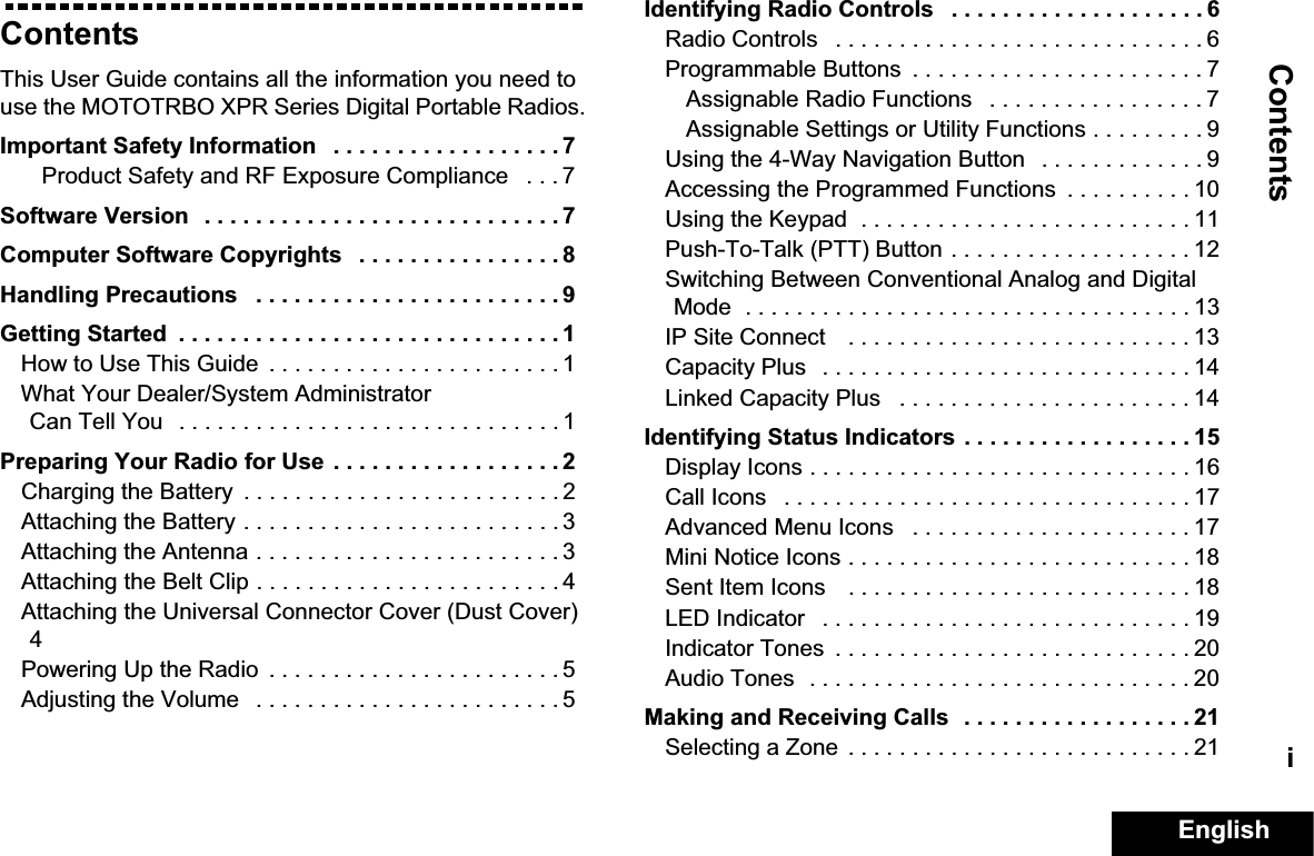 ContentsEnglishiContentsThis User Guide contains all the information you need to use the MOTOTRBO XPR Series Digital Portable Radios.Important Safety Information   . . . . . . . . . . . . . . . . . . 7Product Safety and RF Exposure Compliance   . . . 7Software Version   . . . . . . . . . . . . . . . . . . . . . . . . . . . . 7Computer Software Copyrights   . . . . . . . . . . . . . . . . 8Handling Precautions   . . . . . . . . . . . . . . . . . . . . . . . . 9Getting Started  . . . . . . . . . . . . . . . . . . . . . . . . . . . . . . 1How to Use This Guide  . . . . . . . . . . . . . . . . . . . . . . . 1What Your Dealer/System Administrator Can Tell You   . . . . . . . . . . . . . . . . . . . . . . . . . . . . . . 1Preparing Your Radio for Use  . . . . . . . . . . . . . . . . . . 2Charging the Battery  . . . . . . . . . . . . . . . . . . . . . . . . . 2Attaching the Battery . . . . . . . . . . . . . . . . . . . . . . . . . 3Attaching the Antenna . . . . . . . . . . . . . . . . . . . . . . . . 3Attaching the Belt Clip . . . . . . . . . . . . . . . . . . . . . . . . 4Attaching the Universal Connector Cover (Dust Cover) 4Powering Up the Radio  . . . . . . . . . . . . . . . . . . . . . . . 5Adjusting the Volume   . . . . . . . . . . . . . . . . . . . . . . . . 5Identifying Radio Controls   . . . . . . . . . . . . . . . . . . . . 6Radio Controls   . . . . . . . . . . . . . . . . . . . . . . . . . . . . . 6Programmable Buttons  . . . . . . . . . . . . . . . . . . . . . . . 7Assignable Radio Functions   . . . . . . . . . . . . . . . . . 7Assignable Settings or Utility Functions . . . . . . . . . 9Using the 4-Way Navigation Button   . . . . . . . . . . . . . 9Accessing the Programmed Functions  . . . . . . . . . . 10Using the Keypad  . . . . . . . . . . . . . . . . . . . . . . . . . . 11Push-To-Talk (PTT) Button . . . . . . . . . . . . . . . . . . . 12Switching Between Conventional Analog and Digital Mode  . . . . . . . . . . . . . . . . . . . . . . . . . . . . . . . . . . . 13IP Site Connect    . . . . . . . . . . . . . . . . . . . . . . . . . . . 13Capacity Plus   . . . . . . . . . . . . . . . . . . . . . . . . . . . . . 14Linked Capacity Plus   . . . . . . . . . . . . . . . . . . . . . . . 14Identifying Status Indicators . . . . . . . . . . . . . . . . . . 15Display Icons . . . . . . . . . . . . . . . . . . . . . . . . . . . . . . 16Call Icons   . . . . . . . . . . . . . . . . . . . . . . . . . . . . . . . . 17Advanced Menu Icons   . . . . . . . . . . . . . . . . . . . . . . 17Mini Notice Icons . . . . . . . . . . . . . . . . . . . . . . . . . . . 18Sent Item Icons    . . . . . . . . . . . . . . . . . . . . . . . . . . . 18LED Indicator   . . . . . . . . . . . . . . . . . . . . . . . . . . . . . 19Indicator Tones  . . . . . . . . . . . . . . . . . . . . . . . . . . . . 20Audio Tones  . . . . . . . . . . . . . . . . . . . . . . . . . . . . . . 20Making and Receiving Calls  . . . . . . . . . . . . . . . . . . 21Selecting a Zone  . . . . . . . . . . . . . . . . . . . . . . . . . . . 21