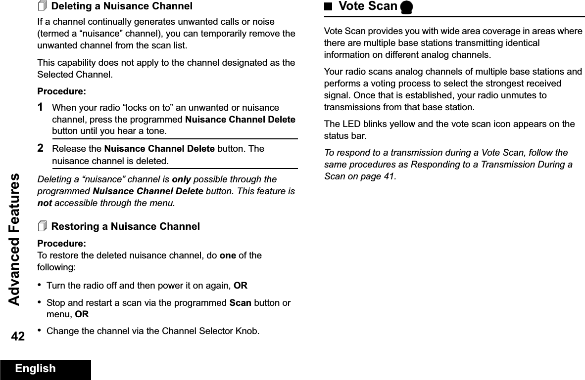 Advanced FeaturesEnglish42Deleting a Nuisance ChannelIf a channel continually generates unwanted calls or noise (termed a “nuisance” channel), you can temporarily remove the unwanted channel from the scan list.This capability does not apply to the channel designated as the Selected Channel.Procedure:1When your radio “locks on to” an unwanted or nuisance channel, press the programmed Nuisance Channel Delete button until you hear a tone.2Release the Nuisance Channel Delete button. The nuisance channel is deleted.Deleting a “nuisance” channel is only possible through the programmed Nuisance Channel Delete button. This feature is not accessible through the menu.Restoring a Nuisance ChannelProcedure: To restore the deleted nuisance channel, do one of the following:•Turn the radio off and then power it on again, OR•Stop and restart a scan via the programmed Scan button or menu, OR•Change the channel via the Channel Selector Knob.Vote ScanVote Scan provides you with wide area coverage in areas where there are multiple base stations transmitting identical information on different analog channels.Your radio scans analog channels of multiple base stations and performs a voting process to select the strongest received signal. Once that is established, your radio unmutes to transmissions from that base station. The LED blinks yellow and the vote scan icon appears on the status bar.To respond to a transmission during a Vote Scan, follow the same procedures as Responding to a Transmission During a Scan on page 41.