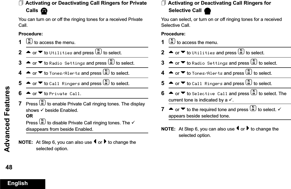 Advanced FeaturesEnglish48Activating or Deactivating Call Ringers for Private Calls You can turn on or off the ringing tones for a received Private Call.Procedure:1c to access the menu.2^ or v to Utilities and press c to select.3^ or v to Radio Settings and press c to select.4^ or v to Tones/Alerts and press c to select.5^ or v to Call Ringers and press c to select.6^ or v to Private Call.7Press c to enable Private Call ringing tones. The display shows 9 beside Enabled.ORPress c to disable Private Call ringing tones. The 9 disappears from beside Enabled.NOTE: At Step 6, you can also use &lt; or &gt; to change the selected option.Activating or Deactivating Call Ringers for Selective Call You can select, or turn on or off ringing tones for a received Selective Call.Procedure: 1c to access the menu.2^ or v to Utilities and press c to select.3^ or v to Radio Settings and press c to select.4^ or v to Tones/Alerts and press c to select.5^ or v to Call Ringers and press c to select.6^ or v to Selective Call and press c to select. The current tone is indicated by a 9.7^ or v to the required tone and press c to select. 9 appears beside selected tone. NOTE: At Step 6, you can also use &lt; or &gt; to change the selected option. 