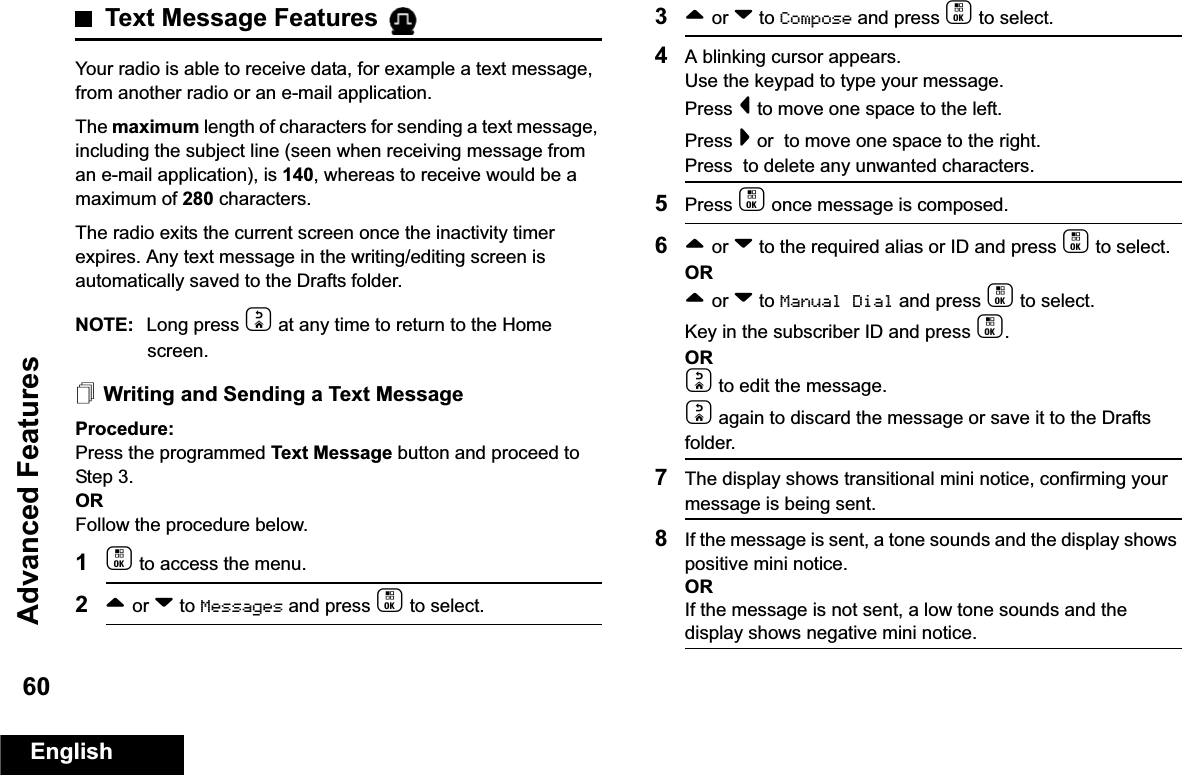 Advanced FeaturesEnglish60Text Message Features Your radio is able to receive data, for example a text message, from another radio or an e-mail application.The maximum length of characters for sending a text message, including the subject line (seen when receiving message from an e-mail application), is 140, whereas to receive would be a maximum of 280 characters. The radio exits the current screen once the inactivity timer expires. Any text message in the writing/editing screen is automatically saved to the Drafts folder.NOTE: Long press d at any time to return to the Home screen.Writing and Sending a Text MessageProcedure:Press the programmed Text Message button and proceed to Step 3.ORFollow the procedure below.1c to access the menu.2^ or v to Messages and press c to select.3^ or v to Compose and press c to select.4A blinking cursor appears. Use the keypad to type your message.Press &lt; to move one space to the left. Press &gt; or  to move one space to the right.Press  to delete any unwanted characters.5Press c once message is composed.6^ or v to the required alias or ID and press c to select.OR^ or v to Manual Dial and press c to select. Key in the subscriber ID and press c.ORd to edit the message.d again to discard the message or save it to the Drafts folder.7The display shows transitional mini notice, confirming your message is being sent.8If the message is sent, a tone sounds and the display shows positive mini notice.ORIf the message is not sent, a low tone sounds and the display shows negative mini notice.