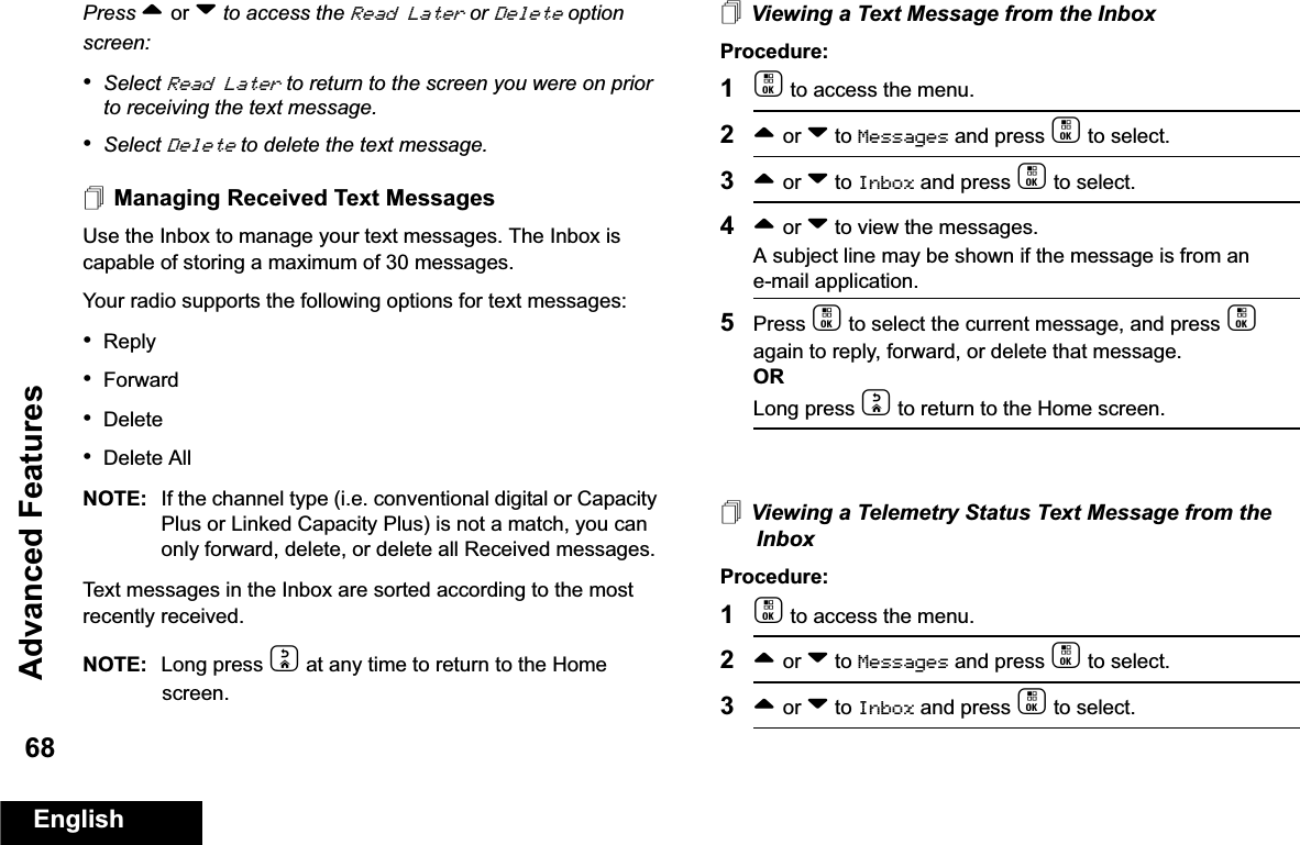 Advanced FeaturesEnglish68Press ^ or v to access the Read Later or Delete option screen:•Select Read Later to return to the screen you were on prior to receiving the text message. •Select Delete to delete the text message.Managing Received Text MessagesUse the Inbox to manage your text messages. The Inbox is capable of storing a maximum of 30 messages.Your radio supports the following options for text messages:•Reply•Forward•Delete•Delete AllNOTE: If the channel type (i.e. conventional digital or Capacity Plus or Linked Capacity Plus) is not a match, you can only forward, delete, or delete all Received messages.Text messages in the Inbox are sorted according to the most recently received.NOTE: Long press d at any time to return to the Home screen.Viewing a Text Message from the InboxProcedure: 1c to access the menu.2^ or v to Messages and press c to select.3^ or v to Inbox and press c to select.4^ or v to view the messages. A subject line may be shown if the message is from an e-mail application.5Press c to select the current message, and press c again to reply, forward, or delete that message.ORLong press d to return to the Home screen.Viewing a Telemetry Status Text Message from the InboxProcedure: 1c to access the menu.2^ or v to Messages and press c to select.3^ or v to Inbox and press c to select.