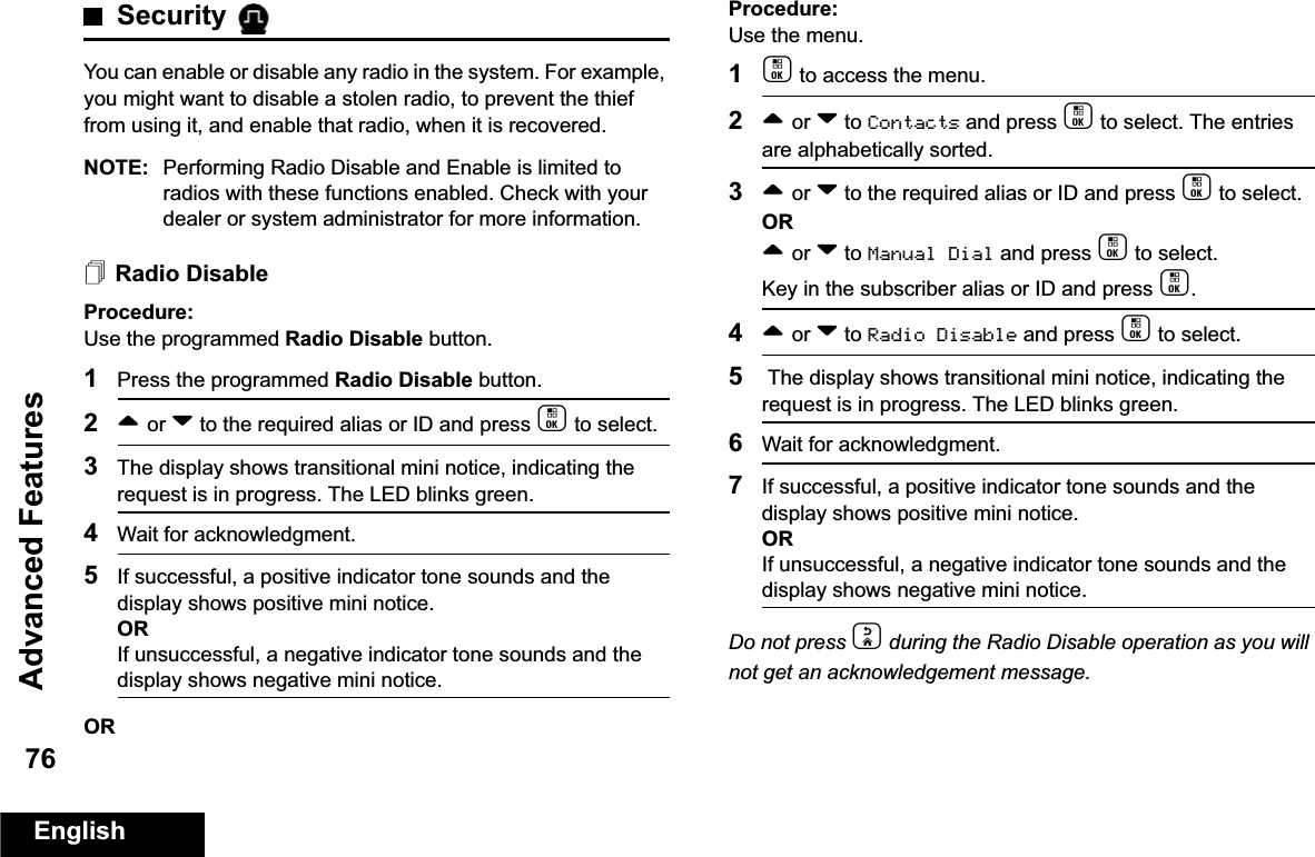 Advanced FeaturesEnglish76Security You can enable or disable any radio in the system. For example, you might want to disable a stolen radio, to prevent the thief from using it, and enable that radio, when it is recovered.NOTE: Performing Radio Disable and Enable is limited to radios with these functions enabled. Check with your dealer or system administrator for more information.Radio DisableProcedure: Use the programmed Radio Disable button.1Press the programmed Radio Disable button.2^ or v to the required alias or ID and press c to select.3The display shows transitional mini notice, indicating the request is in progress. The LED blinks green. 4Wait for acknowledgment.5If successful, a positive indicator tone sounds and the display shows positive mini notice.ORIf unsuccessful, a negative indicator tone sounds and the display shows negative mini notice.ORProcedure: Use the menu.1c to access the menu.2^ or v to Contacts and press c to select. The entries are alphabetically sorted.3^ or v to the required alias or ID and press c to select.OR^ or v to Manual Dial and press c to select. Key in the subscriber alias or ID and press c.4^ or v to Radio Disable and press c to select. 5 The display shows transitional mini notice, indicating the request is in progress. The LED blinks green.6Wait for acknowledgment.7If successful, a positive indicator tone sounds and the display shows positive mini notice.ORIf unsuccessful, a negative indicator tone sounds and the display shows negative mini notice.Do not press d during the Radio Disable operation as you will not get an acknowledgement message.