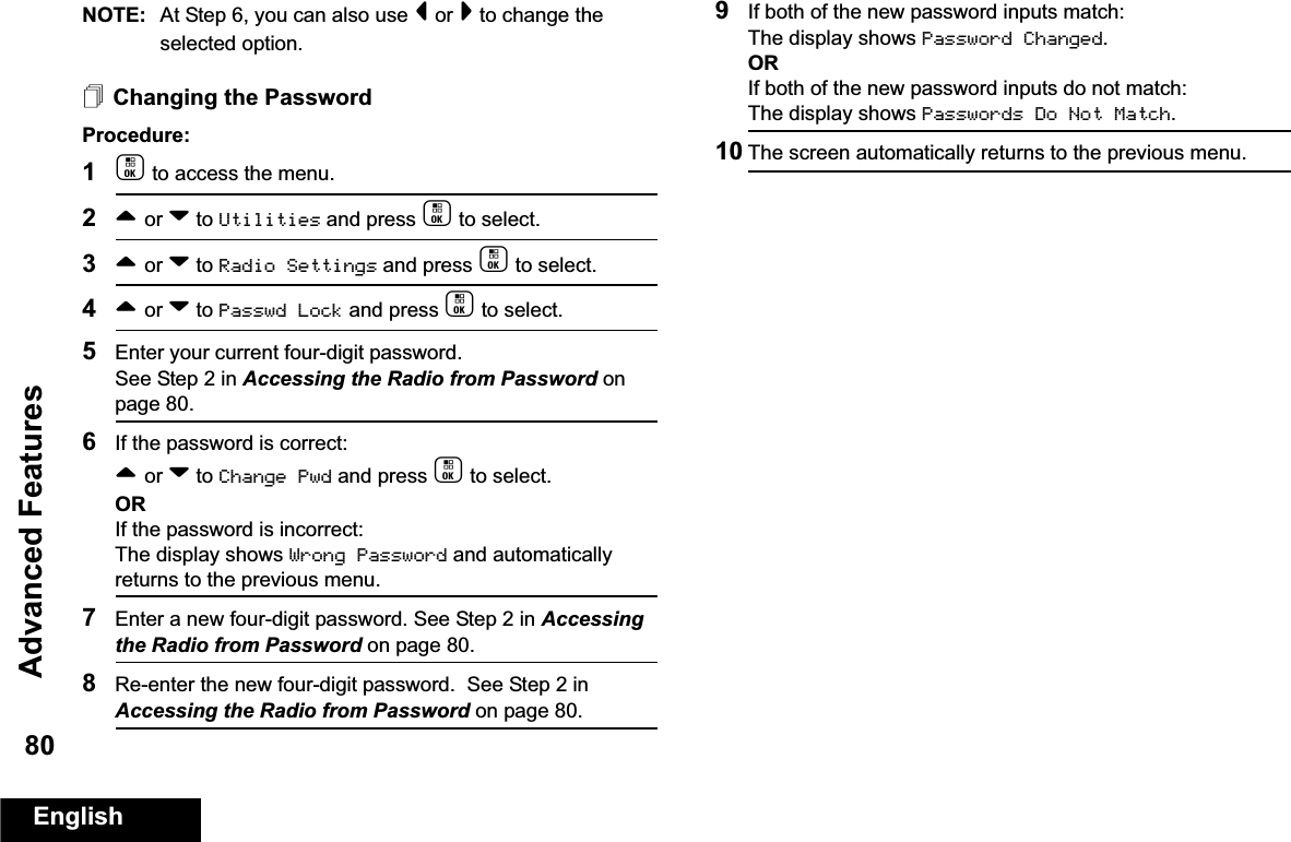 Advanced FeaturesEnglish80NOTE: At Step 6, you can also use &lt; or &gt; to change the selected option.Changing the PasswordProcedure:1c to access the menu.2^ or v to Utilities and press c to select.3^ or v to Radio Settings and press c to select.4^ or v to Passwd Lock and press c to select.5Enter your current four-digit password.See Step 2 in Accessing the Radio from Password on page 80.6If the password is correct:^ or v to Change Pwd and press c to select.ORIf the password is incorrect:The display shows Wrong Password and automatically returns to the previous menu.7Enter a new four-digit password. See Step 2 in Accessing the Radio from Password on page 80.8Re-enter the new four-digit password.  See Step 2 in Accessing the Radio from Password on page 80.9If both of the new password inputs match:The display shows Password Changed.ORIf both of the new password inputs do not match:The display shows Passwords Do Not Match.10 The screen automatically returns to the previous menu.