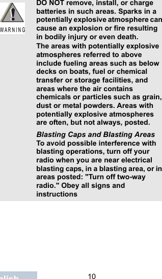                                 10EnglishDO NOT remove, install, or charge batteries in such areas. Sparks in a potentially explosive atmosphere can cause an explosion or fire resulting in bodily injury or even death.The areas with potentially explosive atmospheres referred to above include fueling areas such as below decks on boats, fuel or chemical transfer or storage facilities, and areas where the air contains chemicals or particles such as grain, dust or metal powders. Areas with potentially explosive atmospheres are often, but not always, posted.Blasting Caps and Blasting AreasTo avoid possible interference with blasting operations, turn off your radio when you are near electrical blasting caps, in a blasting area, or in areas posted: &quot;Turn off two-way radio.&quot; Obey all signs and instructionsW A R N I N G