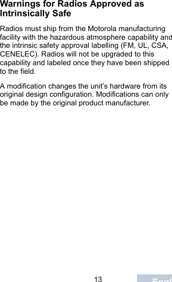                                 13 EnglishWarnings for Radios Approved as Intrinsically SafeRadios must ship from the Motorola manufacturing facility with the hazardous atmosphere capability and the intrinsic safety approval labelling (FM, UL, CSA, CENELEC). Radios will not be upgraded to this capability and labeled once they have been shipped to the field.A modification changes the unit’s hardware from its original design configuration. Modifications can only be made by the original product manufacturer.