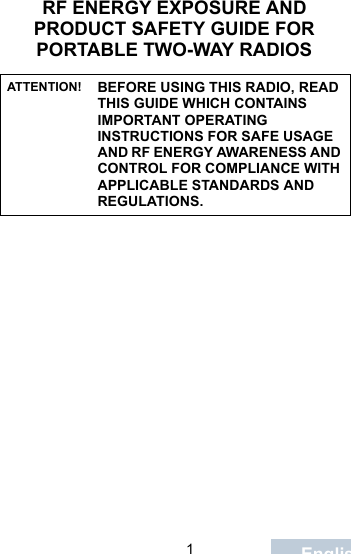                                 1EnglishRF ENERGY EXPOSURE AND PRODUCT SAFETY GUIDE FOR PORTABLE TWO-WAY RADIOSATTENTION! BEFORE USING THIS RADIO, READ THIS GUIDE WHICH CONTAINS IMPORTANT OPERATING INSTRUCTIONS FOR SAFE USAGE AND RF ENERGY AWARENESS AND CONTROL FOR COMPLIANCE WITH APPLICABLE STANDARDS AND REGULATIONS.