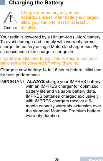                                 25 EnglishCharging the BatteryYour radio is powered by a Lithium-Ion (Li-lon) battery. To avoid damage and comply with warranty terms, charge the battery using a Motorola charger exactly as described in the charger user guide.If battery is attached to your radio, ensure that your radio remains powered off while charging.Charge a new battery 14 to 16 hours before initial use for best performance.IMPORTANT: ALWAYS charge your IMPRES battery with an IMPRES charger for optimized battery life and valuable battery data. IMPRES batteries charged exclusively with IMPRES chargers receive a 6-month capacity warranty extension over the standard Motorola Premium battery warranty duration.Charge your battery only in non-hazardous areas. After battery is charged, allow your radio to rest for at least 3 minutes.C a u t i o n