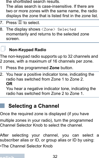                                 32Englishthe shortlisted search results.The alias search is case-insensitive. If there are two or more zones with the same name, the radio displays the zone that is listed first in the zone list.7. Press c to select.8. The display shows &lt;Zone&gt; Selected momentarily and returns to the selected zone screen. Non-Keypad RadioThe non-keypad radio supports up to 32 channels and 2 zones, with a maximum of 16 channels per zone.1 Press the programmed Zone button.2. You hear a positive indicator tone, indicating the radio has switched from Zone 1 to Zone 2.ORYou hear a negative indicator tone, indicating the radio has switched from Zone 2 to Zone 1.Selecting a ChannelOnce the required zone is displayed (if you have multiple zones in your radio), turn the programmed Channel Selector Knob to select the channel.After selecting your channel, you can select asubscriber alias or ID, or group alias or ID by using:•The Channel Selector Knob