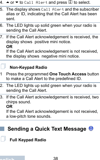                                 38English4. ^ or v to Call Alert and press c to select.5. The display shows Call Alert and the subscriber alias or ID, indicating that the Call Alert has been sent. 6. The LED lights up solid green when your radio is sending the Call Alert.7. If the Call Alert acknowledgement is received, the display shows  positive mini notice.ORIf the Call Alert acknowledgement is not received, the display shows  negative mini notice. Non-Keypad Radio1 Press the programmed One Touch Access button to make a Call Alert to the predefined ID.2. The LED lights up solid green when your radio is sending the Call Alert.3. If the Call Alert acknowledgement is received, two chirps sound.ORIf the Call Alert acknowledgement is not received, a low-pitch tone sounds. Sending a Quick Text Message  Full Keypad Radio