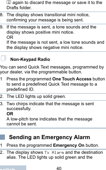                                 40Englishd again to discard the message or save it to the Drafts folder.8. The display shows transitional mini notice, confirming your message is being sent.9. If the message is sent, a tone sounds and the display shows positive mini notice.ORIf the message is not sent, a low tone sounds and the display shows negative mini notice. Non-Keypad RadioYou can send Quick Text messages, programmed by your dealer, via the programmable button.1 Press the programmed One Touch Access button to send a predefined Quick Text message to a predefined ID.2. The LED lights up solid green.3. Two chirps indicate that the message is sent successfully.ORA low-pitch tone indicates that the message cannot be sent.Sending an Emergency Alarm 1 Press the programmed Emergency On button.2. The display shows Tx Alarm and the destination alias. The LED lights up solid green and the 