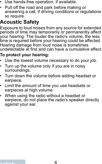                                 8English• Use hands-free operation, if available.• Pull off the road and park before making or answering a call, if driving conditions or regulations so require.Acoustic SafetyExposure to loud noises from any source for extended periods of time may temporarily or permanently affect your hearing. The louder the radio&apos;s volume, the less time is required before your hearing could be affected. Hearing damage from loud noise is sometimes undetectable at first and can have a cumulative effect.To protect your hearing:• Use the lowest volume necessary to do your job.• Turn up the volume only if you are in noisy surroundings.• Turn down the volume before adding headset or earpiece.• Limit the amount of time you use headsets or earpieces at high volume.• When using the radio without a headset or earpiece, do not place the radio&apos;s speaker directly against your ear.