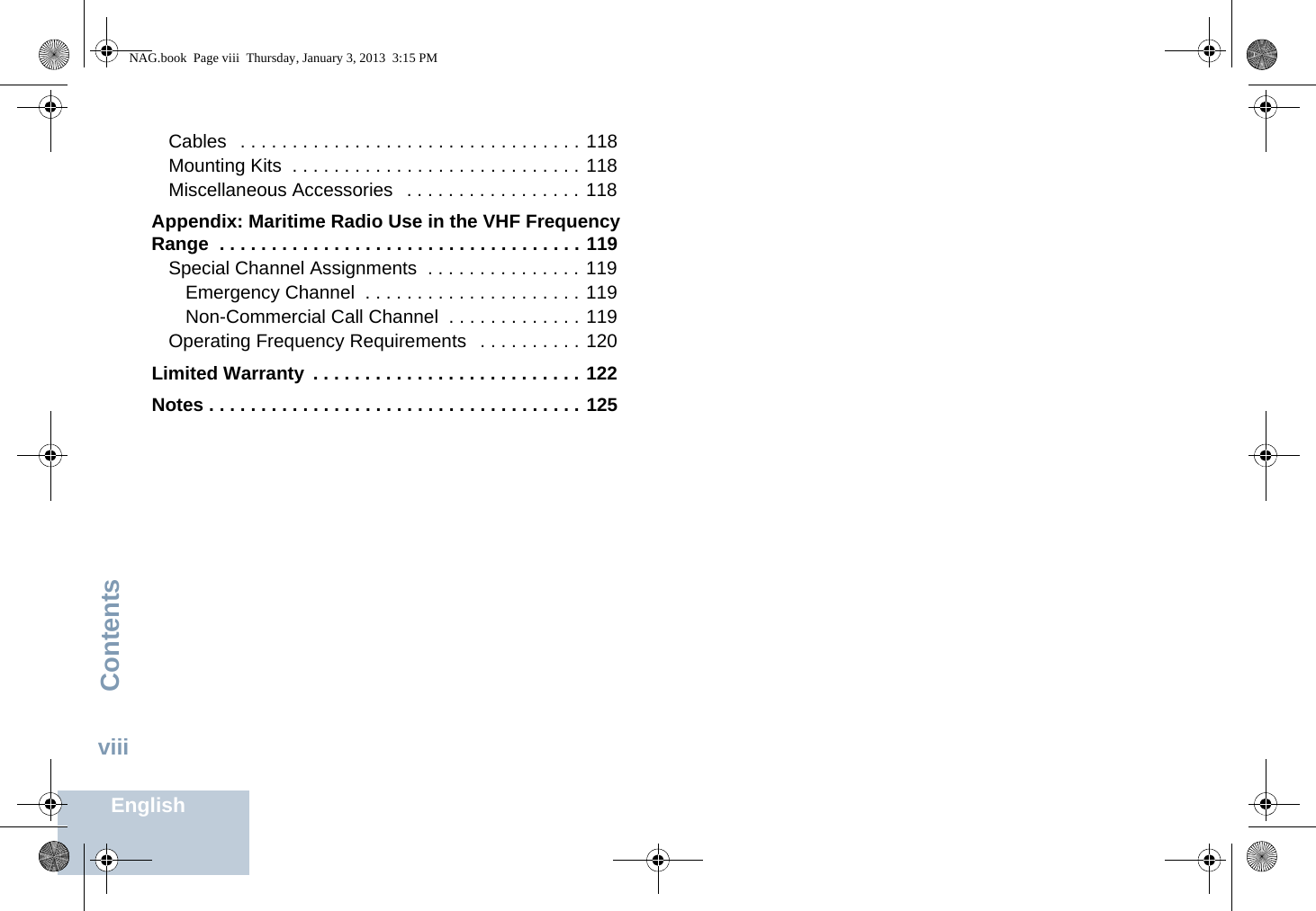 ContentsEnglishviiiCables   . . . . . . . . . . . . . . . . . . . . . . . . . . . . . . . . . 118Mounting Kits  . . . . . . . . . . . . . . . . . . . . . . . . . . . . 118Miscellaneous Accessories   . . . . . . . . . . . . . . . . . 118Appendix: Maritime Radio Use in the VHF Frequency Range  . . . . . . . . . . . . . . . . . . . . . . . . . . . . . . . . . . . 119Special Channel Assignments  . . . . . . . . . . . . . . . 119Emergency Channel  . . . . . . . . . . . . . . . . . . . . . 119Non-Commercial Call Channel  . . . . . . . . . . . . . 119Operating Frequency Requirements   . . . . . . . . . . 120Limited Warranty  . . . . . . . . . . . . . . . . . . . . . . . . . . 122Notes . . . . . . . . . . . . . . . . . . . . . . . . . . . . . . . . . . . . 125NAG.book  Page viii  Thursday, January 3, 2013  3:15 PM