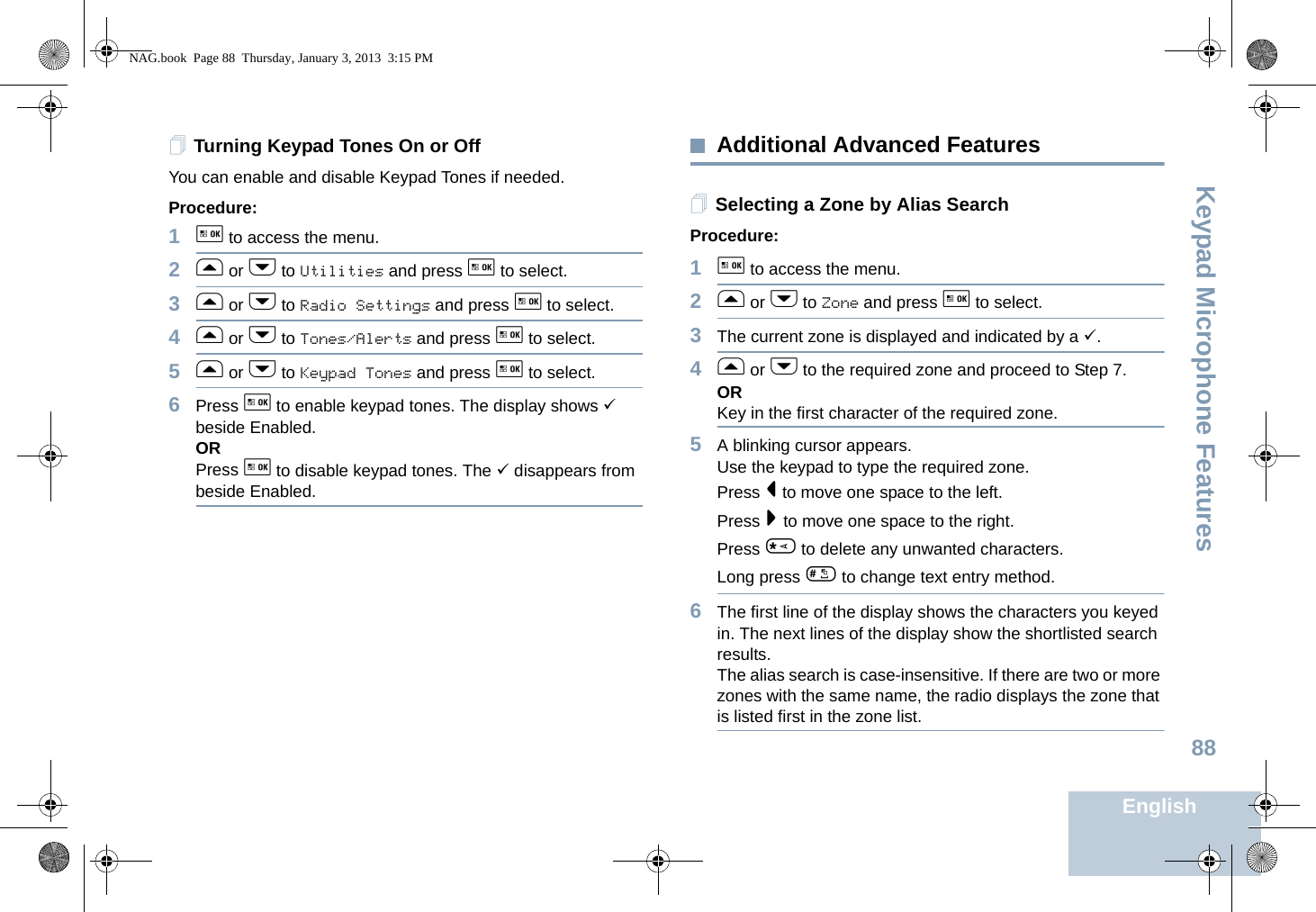 Keypad Microphone FeaturesEnglish88Turning Keypad Tones On or OffYou can enable and disable Keypad Tones if needed.Procedure: 1g to access the menu.2f or h to Utilities and press g to select.3f or h to Radio Settings and press g to select.4f or h to Tones/Alerts and press g to select.5f or h to Keypad Tones and press g to select.6Press g to enable keypad tones. The display shows 9 beside Enabled.ORPress g to disable keypad tones. The 9 disappears from beside Enabled.Additional Advanced FeaturesSelecting a Zone by Alias SearchProcedure:1g to access the menu.2f or h to Zone and press g to select.3The current zone is displayed and indicated by a 9.4f or h to the required zone and proceed to Step 7.ORKey in the first character of the required zone.5A blinking cursor appears.Use the keypad to type the required zone.Press &lt; to move one space to the left.Press &gt; to move one space to the right.Press * to delete any unwanted characters.Long press # to change text entry method.6The first line of the display shows the characters you keyed in. The next lines of the display show the shortlisted search results.The alias search is case-insensitive. If there are two or more zones with the same name, the radio displays the zone that is listed first in the zone list.NAG.book  Page 88  Thursday, January 3, 2013  3:15 PM