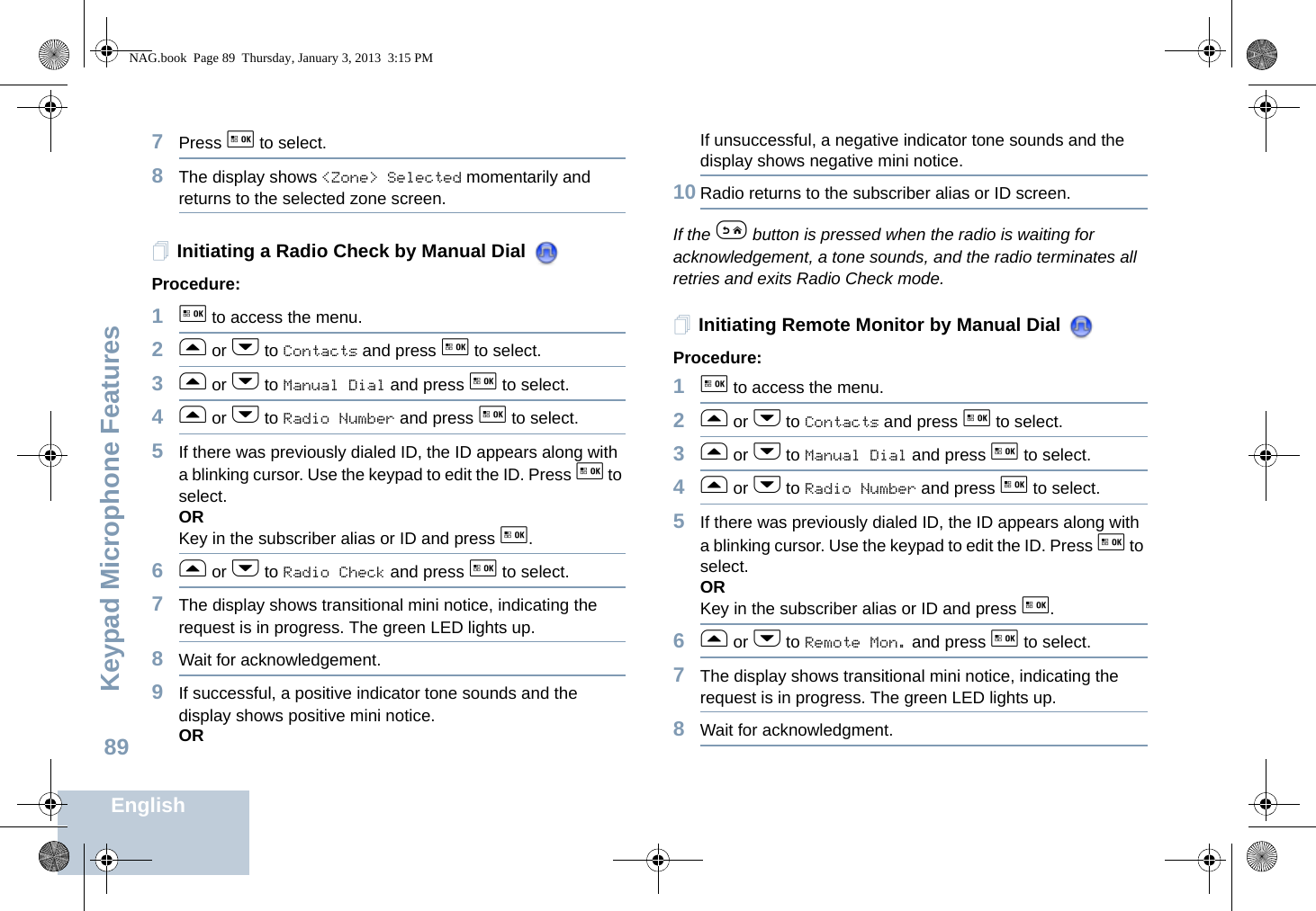 Keypad Microphone FeaturesEnglish897Press g to select.8The display shows &lt;Zone&gt; Selected momentarily and returns to the selected zone screen.Initiating a Radio Check by Manual Dial Procedure: 1g to access the menu.2f or h to Contacts and press g to select.3f or h to Manual Dial and press g to select.4f or h to Radio Number and press g to select. 5If there was previously dialed ID, the ID appears along with a blinking cursor. Use the keypad to edit the ID. Press g to select.ORKey in the subscriber alias or ID and press g.6f or h to Radio Check and press g to select.7The display shows transitional mini notice, indicating the request is in progress. The green LED lights up.8Wait for acknowledgement.9If successful, a positive indicator tone sounds and the display shows positive mini notice. ORIf unsuccessful, a negative indicator tone sounds and the display shows negative mini notice.10 Radio returns to the subscriber alias or ID screen.If the e button is pressed when the radio is waiting for acknowledgement, a tone sounds, and the radio terminates all retries and exits Radio Check mode.Initiating Remote Monitor by Manual Dial Procedure:1g to access the menu.2f or h to Contacts and press g to select.3f or h to Manual Dial and press g to select. 4f or h to Radio Number and press g to select. 5If there was previously dialed ID, the ID appears along with a blinking cursor. Use the keypad to edit the ID. Press g to select.ORKey in the subscriber alias or ID and press g.6f or h to Remote Mon. and press g to select. 7The display shows transitional mini notice, indicating the request is in progress. The green LED lights up.8Wait for acknowledgment.NAG.book  Page 89  Thursday, January 3, 2013  3:15 PM