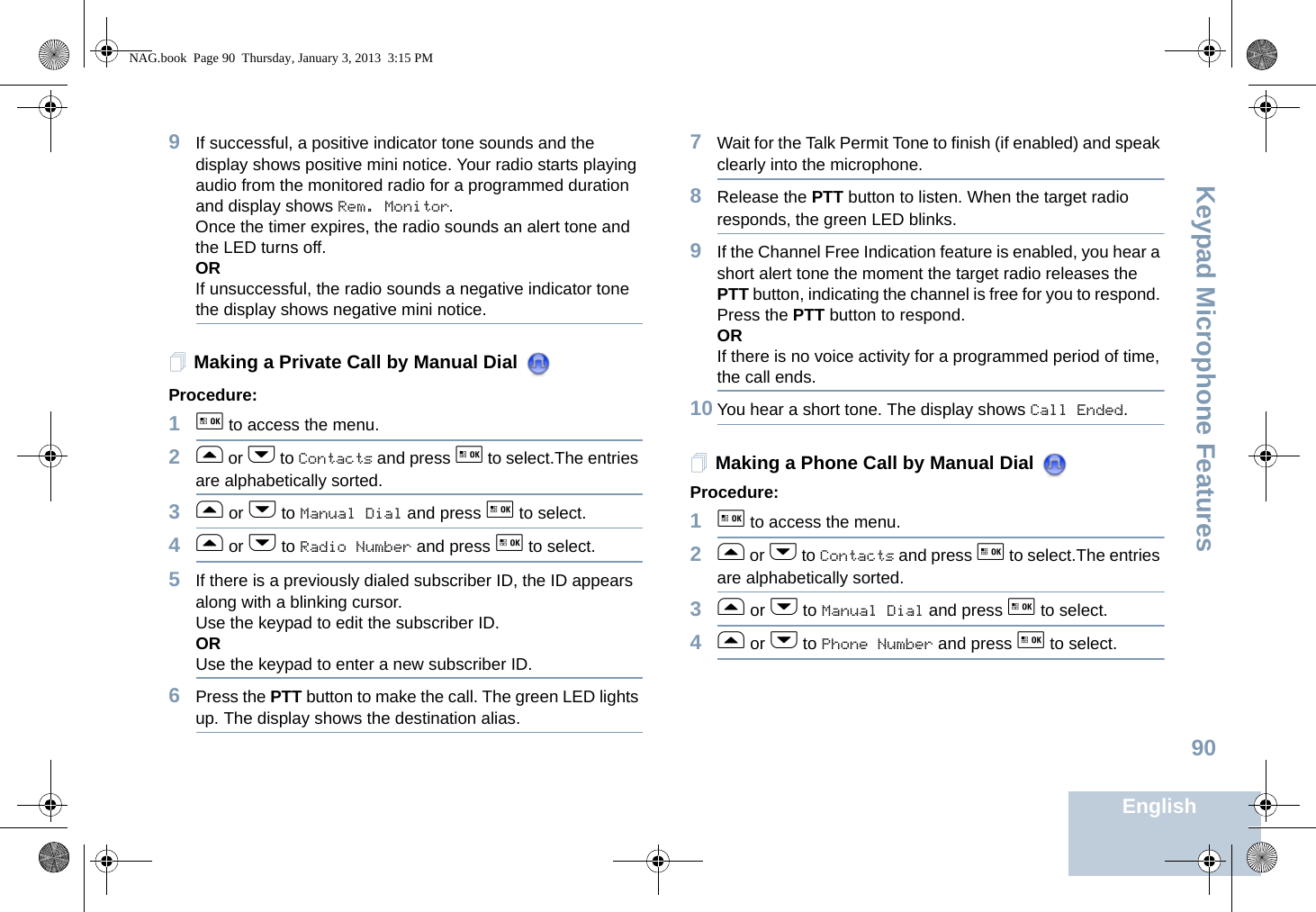 Keypad Microphone FeaturesEnglish909If successful, a positive indicator tone sounds and the display shows positive mini notice. Your radio starts playing audio from the monitored radio for a programmed duration and display shows Rem. Monitor. Once the timer expires, the radio sounds an alert tone and the LED turns off.ORIf unsuccessful, the radio sounds a negative indicator tone the display shows negative mini notice.Making a Private Call by Manual Dial Procedure:1g to access the menu.2f or h to Contacts and press g to select.The entries are alphabetically sorted.3f or h to Manual Dial and press g to select.4f or h to Radio Number and press g to select. 5If there is a previously dialed subscriber ID, the ID appears along with a blinking cursor. Use the keypad to edit the subscriber ID. ORUse the keypad to enter a new subscriber ID.6Press the PTT button to make the call. The green LED lights up. The display shows the destination alias.7Wait for the Talk Permit Tone to finish (if enabled) and speak clearly into the microphone.8Release the PTT button to listen. When the target radio responds, the green LED blinks. 9If the Channel Free Indication feature is enabled, you hear a short alert tone the moment the target radio releases the PTT button, indicating the channel is free for you to respond. Press the PTT button to respond.ORIf there is no voice activity for a programmed period of time, the call ends.10 You hear a short tone. The display shows Call Ended.Making a Phone Call by Manual Dial Procedure:1g to access the menu.2f or h to Contacts and press g to select.The entries are alphabetically sorted.3f or h to Manual Dial and press g to select.4f or h to Phone Number and press g to select.NAG.book  Page 90  Thursday, January 3, 2013  3:15 PM