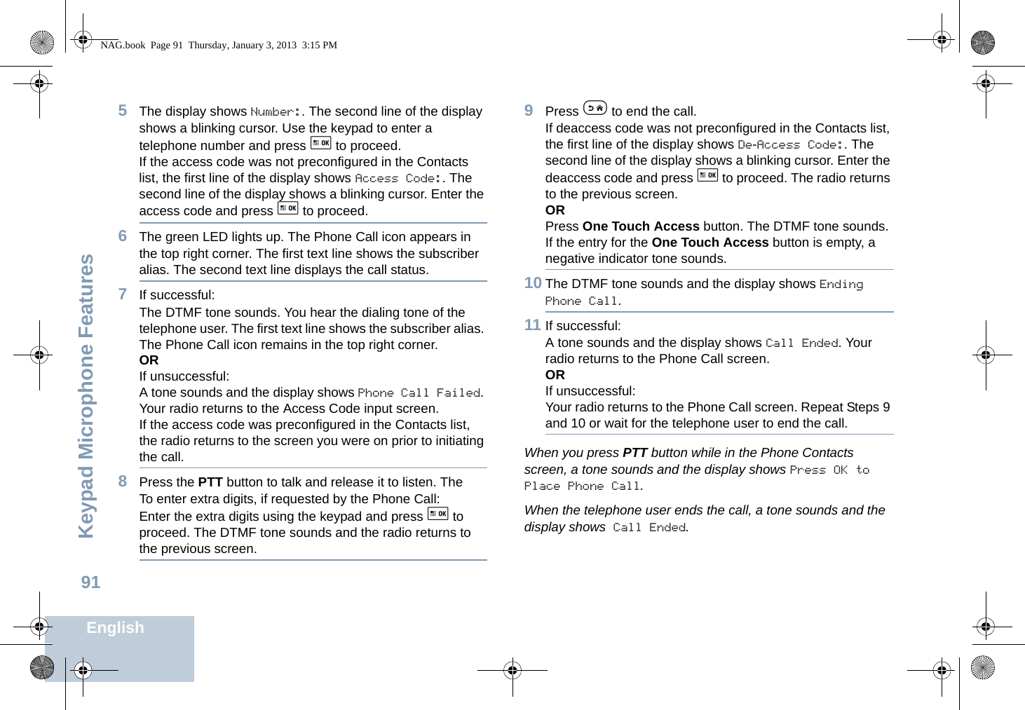 Keypad Microphone FeaturesEnglish915The display shows Number:. The second line of the display shows a blinking cursor. Use the keypad to enter a telephone number and press g to proceed.If the access code was not preconfigured in the Contacts list, the first line of the display shows Access Code:. The second line of the display shows a blinking cursor. Enter the access code and press g to proceed.6The green LED lights up. The Phone Call icon appears in the top right corner. The first text line shows the subscriber alias. The second text line displays the call status.7If successful:The DTMF tone sounds. You hear the dialing tone of the telephone user. The first text line shows the subscriber alias. The Phone Call icon remains in the top right corner.ORIf unsuccessful:A tone sounds and the display shows Phone Call Failed. Your radio returns to the Access Code input screen.If the access code was preconfigured in the Contacts list, the radio returns to the screen you were on prior to initiating the call.8Press the PTT button to talk and release it to listen. The To enter extra digits, if requested by the Phone Call:Enter the extra digits using the keypad and press g to proceed. The DTMF tone sounds and the radio returns to the previous screen.9Press e to end the call.If deaccess code was not preconfigured in the Contacts list, the first line of the display shows De-Access Code:. The second line of the display shows a blinking cursor. Enter the deaccess code and press g to proceed. The radio returns to the previous screen.ORPress One Touch Access button. The DTMF tone sounds. If the entry for the One Touch Access button is empty, a negative indicator tone sounds.10 The DTMF tone sounds and the display shows Ending Phone Call.11 If successful:A tone sounds and the display shows Call Ended. Your radio returns to the Phone Call screen.ORIf unsuccessful:Your radio returns to the Phone Call screen. Repeat Steps 9 and 10 or wait for the telephone user to end the call.When you press PTT button while in the Phone Contacts screen, a tone sounds and the display shows Press OK to Place Phone Call.When the telephone user ends the call, a tone sounds and the display shows Call Ended.NAG.book  Page 91  Thursday, January 3, 2013  3:15 PM