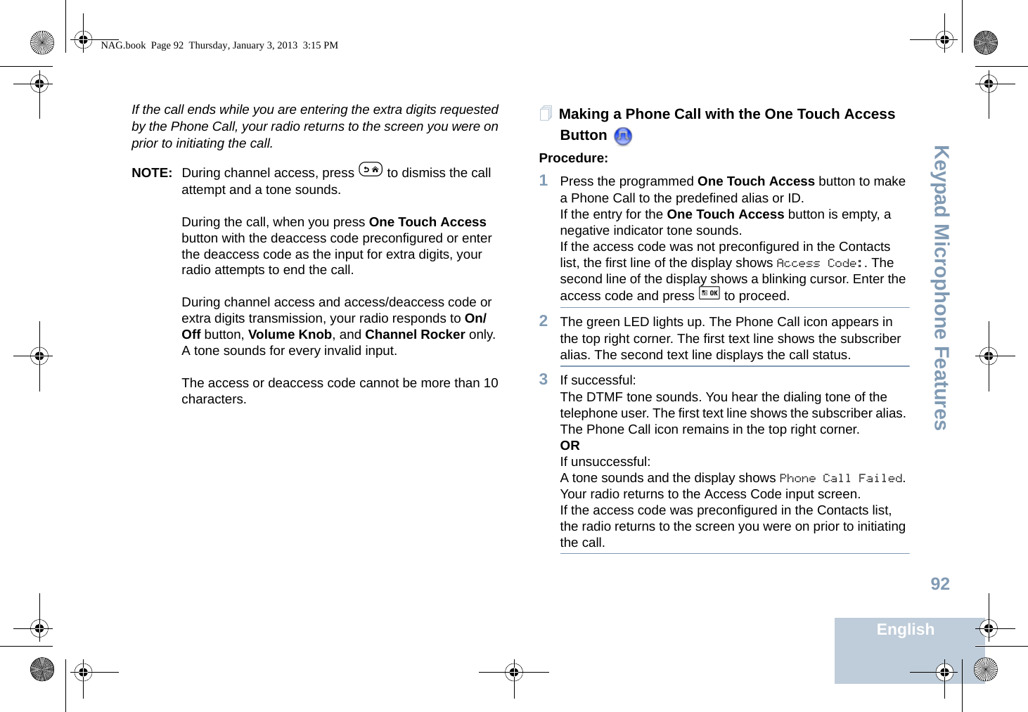 Keypad Microphone FeaturesEnglish92If the call ends while you are entering the extra digits requested by the Phone Call, your radio returns to the screen you were on prior to initiating the call.NOTE: During channel access, press e to dismiss the call attempt and a tone sounds.During the call, when you press One Touch Access button with the deaccess code preconfigured or enter the deaccess code as the input for extra digits, your radio attempts to end the call.During channel access and access/deaccess code or extra digits transmission, your radio responds to On/Off button, Volume Knob, and Channel Rocker only. A tone sounds for every invalid input.The access or deaccess code cannot be more than 10 characters.Making a Phone Call with the One Touch Access Button Procedure:1Press the programmed One Touch Access button to make a Phone Call to the predefined alias or ID.If the entry for the One Touch Access button is empty, a negative indicator tone sounds.If the access code was not preconfigured in the Contacts list, the first line of the display shows Access Code:. The second line of the display shows a blinking cursor. Enter the access code and press g to proceed.2The green LED lights up. The Phone Call icon appears in the top right corner. The first text line shows the subscriber alias. The second text line displays the call status.3If successful:The DTMF tone sounds. You hear the dialing tone of the telephone user. The first text line shows the subscriber alias. The Phone Call icon remains in the top right corner.ORIf unsuccessful:A tone sounds and the display shows Phone Call Failed. Your radio returns to the Access Code input screen.If the access code was preconfigured in the Contacts list, the radio returns to the screen you were on prior to initiating the call.NAG.book  Page 92  Thursday, January 3, 2013  3:15 PM
