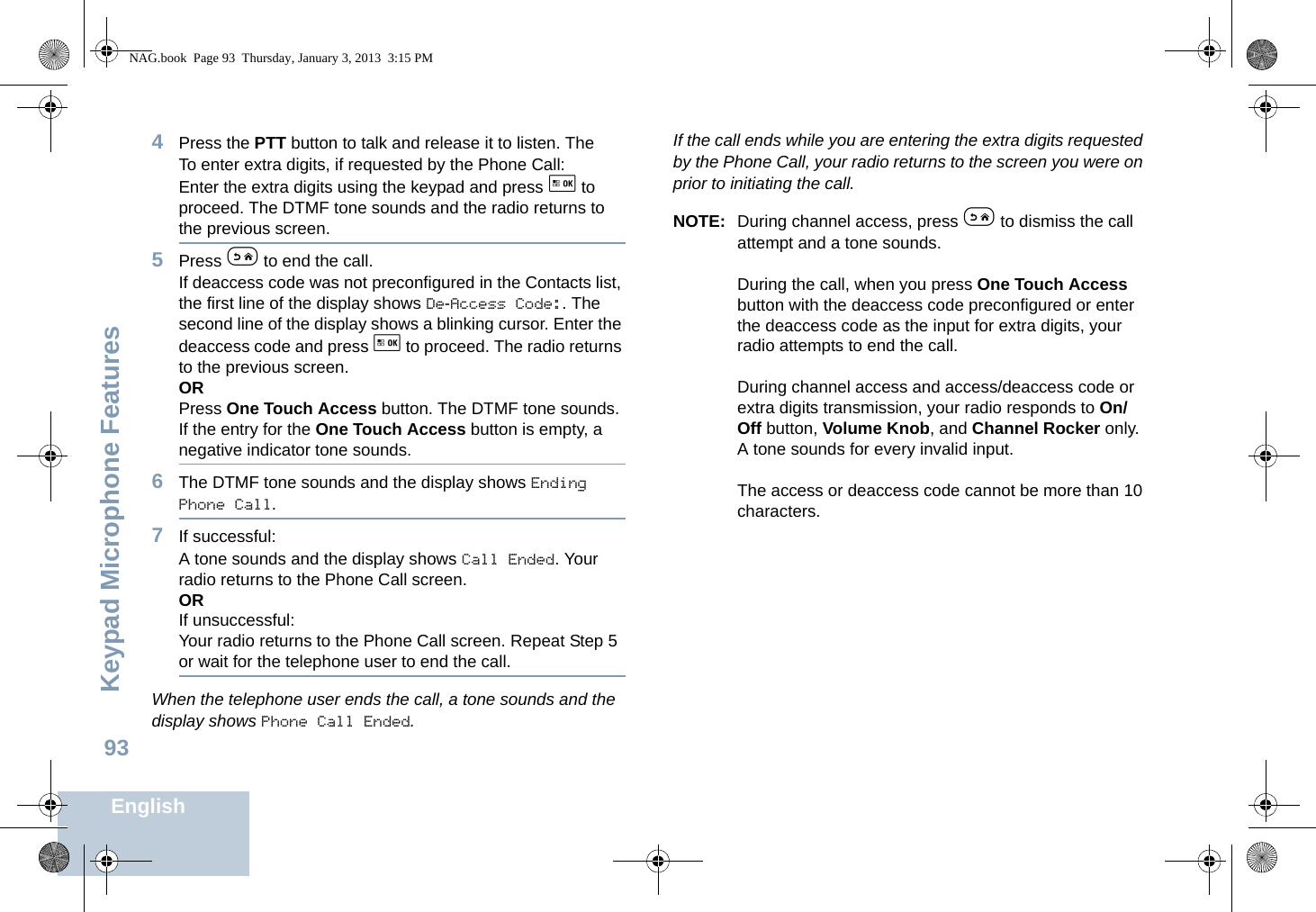 Keypad Microphone FeaturesEnglish934Press the PTT button to talk and release it to listen. The To enter extra digits, if requested by the Phone Call:Enter the extra digits using the keypad and press g to proceed. The DTMF tone sounds and the radio returns to the previous screen.5Press e to end the call.If deaccess code was not preconfigured in the Contacts list, the first line of the display shows De-Access Code:. The second line of the display shows a blinking cursor. Enter the deaccess code and press g to proceed. The radio returns to the previous screen.ORPress One Touch Access button. The DTMF tone sounds. If the entry for the One Touch Access button is empty, a negative indicator tone sounds.6The DTMF tone sounds and the display shows Ending Phone Call.7If successful:A tone sounds and the display shows Call Ended. Your radio returns to the Phone Call screen.ORIf unsuccessful:Your radio returns to the Phone Call screen. Repeat Step 5 or wait for the telephone user to end the call.When the telephone user ends the call, a tone sounds and the display shows Phone Call Ended.If the call ends while you are entering the extra digits requested by the Phone Call, your radio returns to the screen you were on prior to initiating the call.NOTE: During channel access, press e to dismiss the call attempt and a tone sounds.During the call, when you press One Touch Access button with the deaccess code preconfigured or enter the deaccess code as the input for extra digits, your radio attempts to end the call.During channel access and access/deaccess code or extra digits transmission, your radio responds to On/Off button, Volume Knob, and Channel Rocker only. A tone sounds for every invalid input.The access or deaccess code cannot be more than 10 characters.NAG.book  Page 93  Thursday, January 3, 2013  3:15 PM