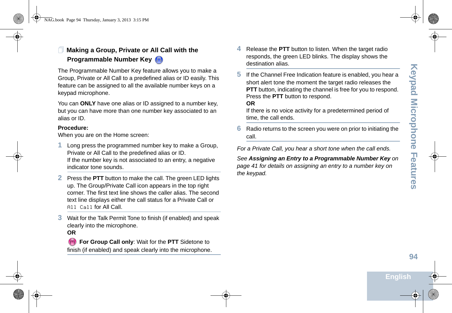Keypad Microphone FeaturesEnglish94Making a Group, Private or All Call with the Programmable Number Key The Programmable Number Key feature allows you to make a Group, Private or All Call to a predefined alias or ID easily. This feature can be assigned to all the available number keys on a keypad microphone.You can ONLY have one alias or ID assigned to a number key, but you can have more than one number key associated to an alias or ID.Procedure:When you are on the Home screen:1Long press the programmed number key to make a Group, Private or All Call to the predefined alias or ID.If the number key is not associated to an entry, a negative indicator tone sounds.2Press the PTT button to make the call. The green LED lights up. The Group/Private Call icon appears in the top right corner. The first text line shows the caller alias. The second text line displays either the call status for a Private Call or All Call for All Call.3Wait for the Talk Permit Tone to finish (if enabled) and speak clearly into the microphone.OR For Group Call only: Wait for the PTT Sidetone to finish (if enabled) and speak clearly into the microphone.4Release the PTT button to listen. When the target radio responds, the green LED blinks. The display shows the destination alias.5If the Channel Free Indication feature is enabled, you hear a short alert tone the moment the target radio releases the PTT button, indicating the channel is free for you to respond. Press the PTT button to respond.ORIf there is no voice activity for a predetermined period of time, the call ends.6Radio returns to the screen you were on prior to initiating the call.For a Private Call, you hear a short tone when the call ends.See Assigning an Entry to a Programmable Number Key on page 41 for details on assigning an entry to a number key on the keypad.NAG.book  Page 94  Thursday, January 3, 2013  3:15 PM