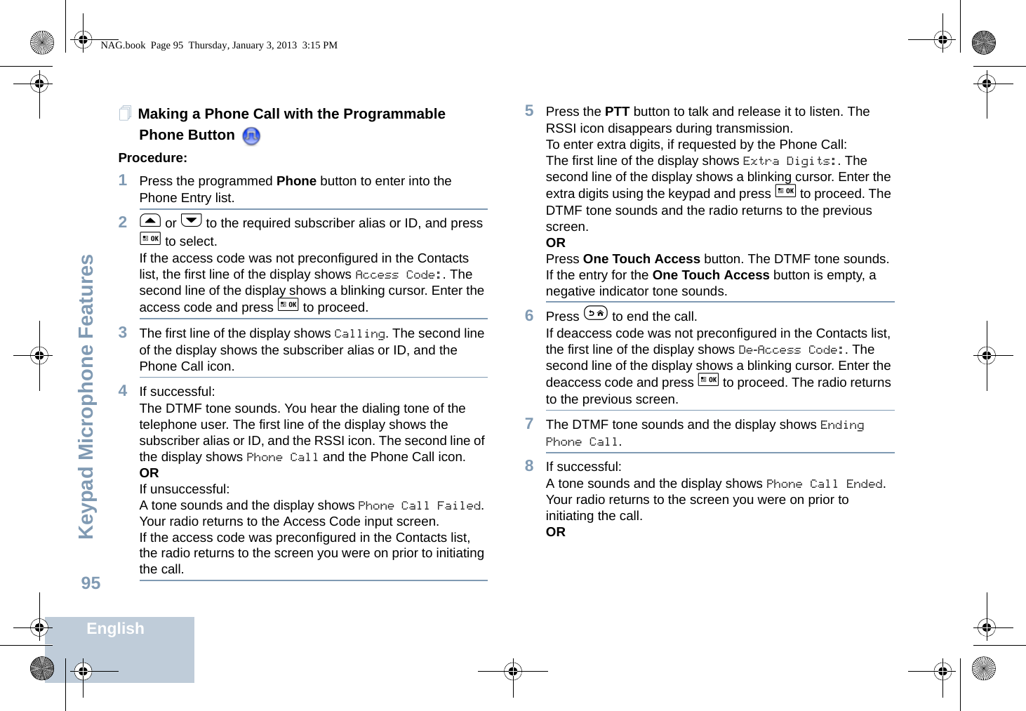 Keypad Microphone FeaturesEnglish95Making a Phone Call with the Programmable Phone Button Procedure:1Press the programmed Phone button to enter into the Phone Entry list.2f or h to the required subscriber alias or ID, and press g to select.If the access code was not preconfigured in the Contacts list, the first line of the display shows Access Code:. The second line of the display shows a blinking cursor. Enter the access code and press g to proceed.3The first line of the display shows Calling. The second line of the display shows the subscriber alias or ID, and the Phone Call icon.4If successful:The DTMF tone sounds. You hear the dialing tone of the telephone user. The first line of the display shows the subscriber alias or ID, and the RSSI icon. The second line of the display shows Phone Call and the Phone Call icon.ORIf unsuccessful:A tone sounds and the display shows Phone Call Failed. Your radio returns to the Access Code input screen.If the access code was preconfigured in the Contacts list, the radio returns to the screen you were on prior to initiating the call.5Press the PTT button to talk and release it to listen. The RSSI icon disappears during transmission.To enter extra digits, if requested by the Phone Call:The first line of the display shows Extra Digits:. The second line of the display shows a blinking cursor. Enter the extra digits using the keypad and press g to proceed. The DTMF tone sounds and the radio returns to the previous screen.ORPress One Touch Access button. The DTMF tone sounds. If the entry for the One Touch Access button is empty, a negative indicator tone sounds.6Press e to end the call.If deaccess code was not preconfigured in the Contacts list, the first line of the display shows De-Access Code:. The second line of the display shows a blinking cursor. Enter the deaccess code and press g to proceed. The radio returns to the previous screen.7The DTMF tone sounds and the display shows Ending Phone Call.8If successful:A tone sounds and the display shows Phone Call Ended. Your radio returns to the screen you were on prior to initiating the call.ORNAG.book  Page 95  Thursday, January 3, 2013  3:15 PM
