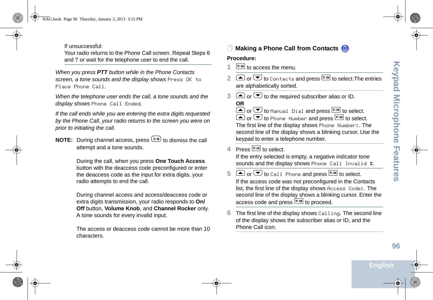 Keypad Microphone FeaturesEnglish96If unsuccessful:Your radio returns to the Phone Call screen. Repeat Steps 6 and 7 or wait for the telephone user to end the call.When you press PTT button while in the Phone Contacts screen, a tone sounds and the display shows Press OK to Place Phone Call.When the telephone user ends the call, a tone sounds and the display shows Phone Call Ended.If the call ends while you are entering the extra digits requested by the Phone Call, your radio returns to the screen you were on prior to initiating the call.NOTE: During channel access, press e to dismiss the call attempt and a tone sounds.During the call, when you press One Touch Access button with the deaccess code preconfigured or enter the deaccess code as the input for extra digits, your radio attempts to end the call.During channel access and access/deaccess code or extra digits transmission, your radio responds to On/Off button, Volume Knob, and Channel Rocker only. A tone sounds for every invalid input.The access or deaccess code cannot be more than 10 characters.Making a Phone Call from Contacts Procedure:1g to access the menu.2f or h to Contacts and press g to select.The entries are alphabetically sorted.3f or h to the required subscriber alias or ID.ORf or h to Manual Dial and press g to select.f or h to Phone Number and press g to select.The first line of the display shows Phone Number:. The second line of the display shows a blinking cursor. Use the keypad to enter a telephone number.4Press g to select.If the entry selected is empty, a negative indicator tone sounds and the display shows Phone Call Invalid #.5f or h to Call Phone and press g to select.If the access code was not preconfigured in the Contacts list, the first line of the display shows Access Code:. The second line of the display shows a blinking cursor. Enter the access code and press g to proceed.6The first line of the display shows Calling. The second line of the display shows the subscriber alias or ID, and the Phone Call icon.NAG.book  Page 96  Thursday, January 3, 2013  3:15 PM