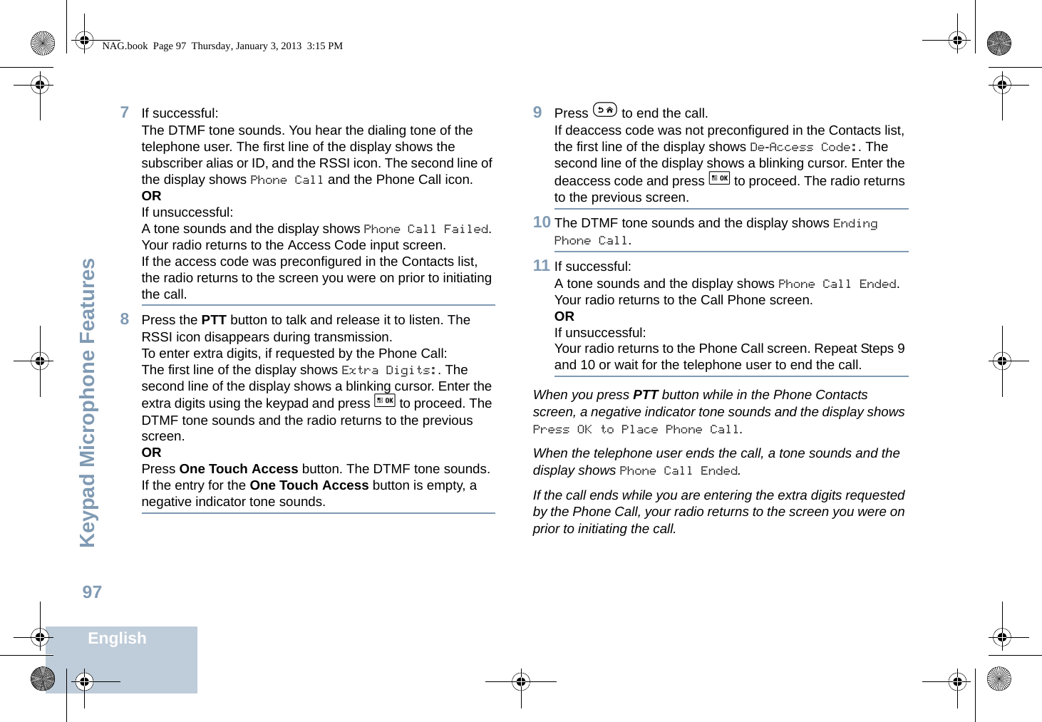 Keypad Microphone FeaturesEnglish977If successful:The DTMF tone sounds. You hear the dialing tone of the telephone user. The first line of the display shows the subscriber alias or ID, and the RSSI icon. The second line of the display shows Phone Call and the Phone Call icon.ORIf unsuccessful:A tone sounds and the display shows Phone Call Failed. Your radio returns to the Access Code input screen.If the access code was preconfigured in the Contacts list, the radio returns to the screen you were on prior to initiating the call.8Press the PTT button to talk and release it to listen. The RSSI icon disappears during transmission.To enter extra digits, if requested by the Phone Call:The first line of the display shows Extra Digits:. The second line of the display shows a blinking cursor. Enter the extra digits using the keypad and press g to proceed. The DTMF tone sounds and the radio returns to the previous screen.ORPress One Touch Access button. The DTMF tone sounds. If the entry for the One Touch Access button is empty, a negative indicator tone sounds.9Press e to end the call.If deaccess code was not preconfigured in the Contacts list, the first line of the display shows De-Access Code:. The second line of the display shows a blinking cursor. Enter the deaccess code and press g to proceed. The radio returns to the previous screen.10 The DTMF tone sounds and the display shows Ending Phone Call.11 If successful:A tone sounds and the display shows Phone Call Ended. Your radio returns to the Call Phone screen.ORIf unsuccessful:Your radio returns to the Phone Call screen. Repeat Steps 9 and 10 or wait for the telephone user to end the call.When you press PTT button while in the Phone Contacts screen, a negative indicator tone sounds and the display shows Press OK to Place Phone Call.When the telephone user ends the call, a tone sounds and the display shows Phone Call Ended.If the call ends while you are entering the extra digits requested by the Phone Call, your radio returns to the screen you were on prior to initiating the call.NAG.book  Page 97  Thursday, January 3, 2013  3:15 PM