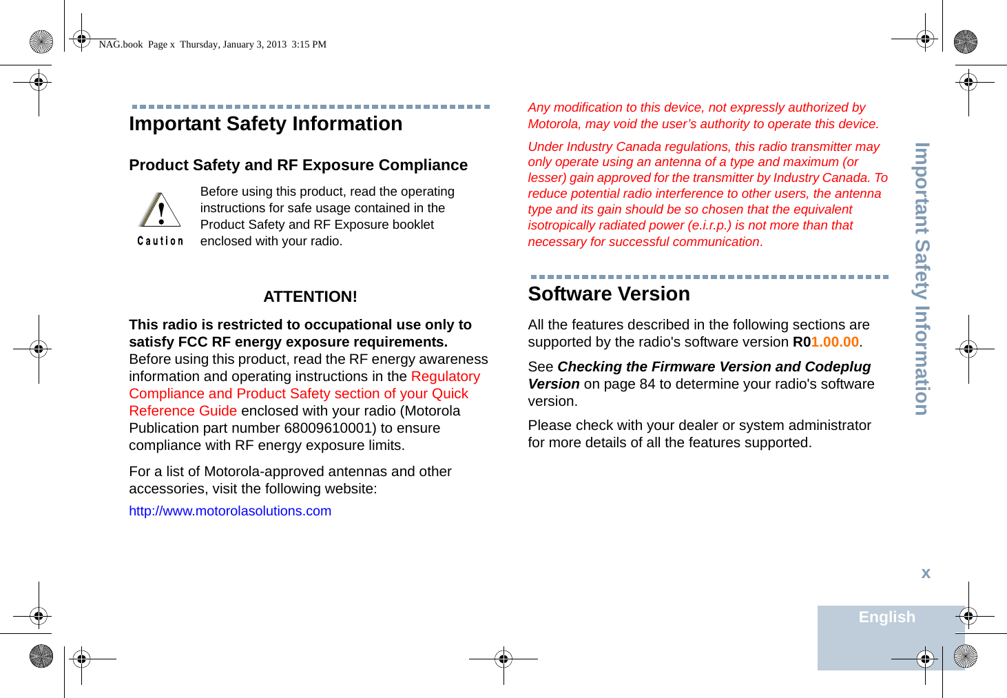 Important Safety InformationEnglishxImportant Safety InformationProduct Safety and RF Exposure ComplianceATTENTION! This radio is restricted to occupational use only to satisfy FCC RF energy exposure requirements. Before using this product, read the RF energy awareness information and operating instructions in the Regulatory Compliance and Product Safety section of your Quick Reference Guide enclosed with your radio (Motorola Publication part number 68009610001) to ensure compliance with RF energy exposure limits. For a list of Motorola-approved antennas and other accessories, visit the following website: http://www.motorolasolutions.comAny modification to this device, not expressly authorized by Motorola, may void the user’s authority to operate this device.Under Industry Canada regulations, this radio transmitter may only operate using an antenna of a type and maximum (or lesser) gain approved for the transmitter by Industry Canada. To reduce potential radio interference to other users, the antenna type and its gain should be so chosen that the equivalent isotropically radiated power (e.i.r.p.) is not more than that necessary for successful communication.Software VersionAll the features described in the following sections are supported by the radio&apos;s software version R01.00.00.See Checking the Firmware Version and Codeplug Version on page 84 to determine your radio&apos;s software version.Please check with your dealer or system administrator for more details of all the features supported.Before using this product, read the operating instructions for safe usage contained in the Product Safety and RF Exposure booklet enclosed with your radio.NAG.book  Page x  Thursday, January 3, 2013  3:15 PM