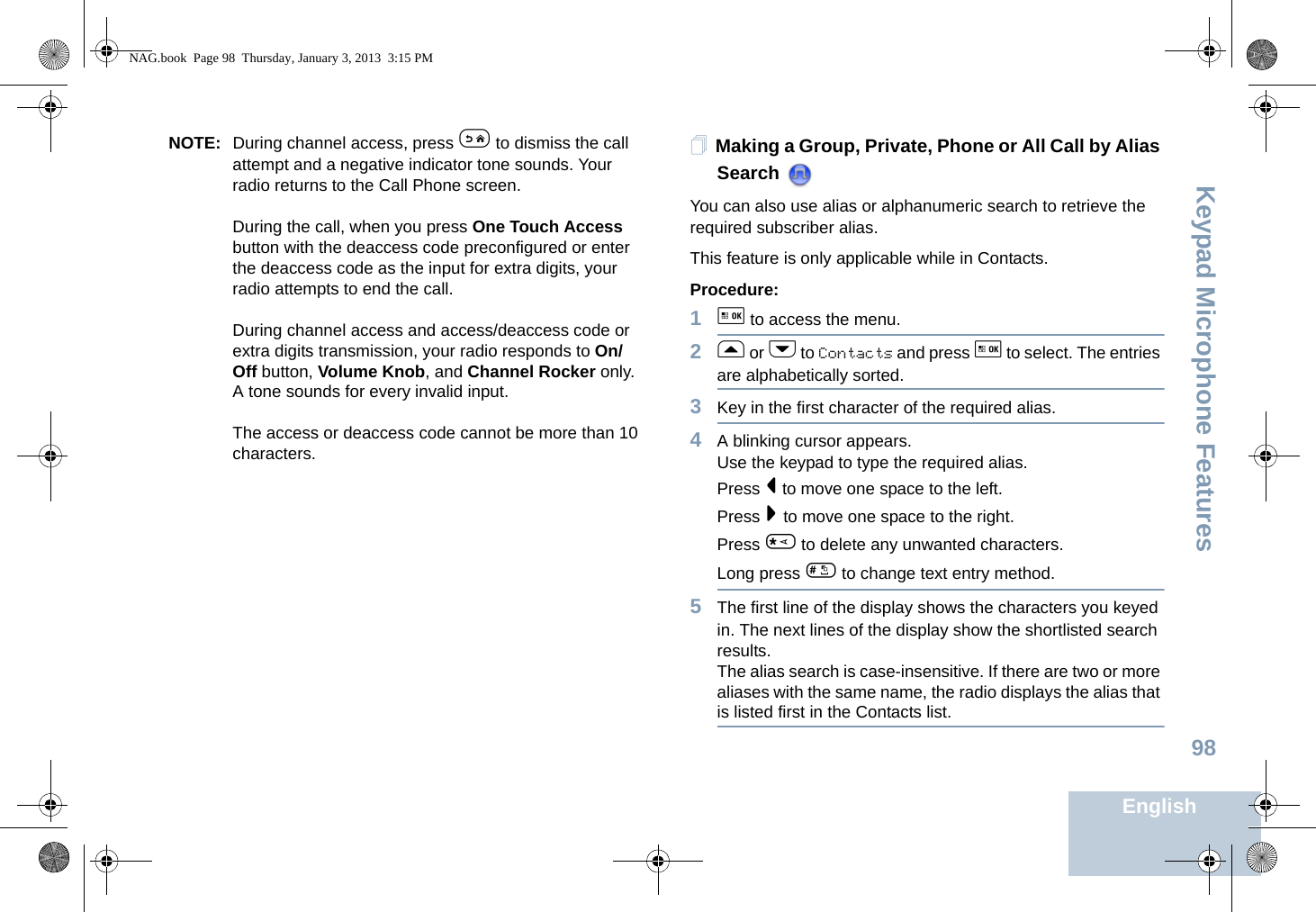 Keypad Microphone FeaturesEnglish98NOTE: During channel access, press e to dismiss the call attempt and a negative indicator tone sounds. Your radio returns to the Call Phone screen.During the call, when you press One Touch Access button with the deaccess code preconfigured or enter the deaccess code as the input for extra digits, your radio attempts to end the call.During channel access and access/deaccess code or extra digits transmission, your radio responds to On/Off button, Volume Knob, and Channel Rocker only. A tone sounds for every invalid input.The access or deaccess code cannot be more than 10 characters.Making a Group, Private, Phone or All Call by Alias Search You can also use alias or alphanumeric search to retrieve the required subscriber alias. This feature is only applicable while in Contacts.Procedure:1g to access the menu.2f or h to Contacts and press g to select. The entries are alphabetically sorted.3Key in the first character of the required alias.4A blinking cursor appears.Use the keypad to type the required alias.Press &lt; to move one space to the left.Press &gt; to move one space to the right.Press * to delete any unwanted characters.Long press # to change text entry method.5The first line of the display shows the characters you keyed in. The next lines of the display show the shortlisted search results.The alias search is case-insensitive. If there are two or more aliases with the same name, the radio displays the alias that is listed first in the Contacts list.NAG.book  Page 98  Thursday, January 3, 2013  3:15 PM