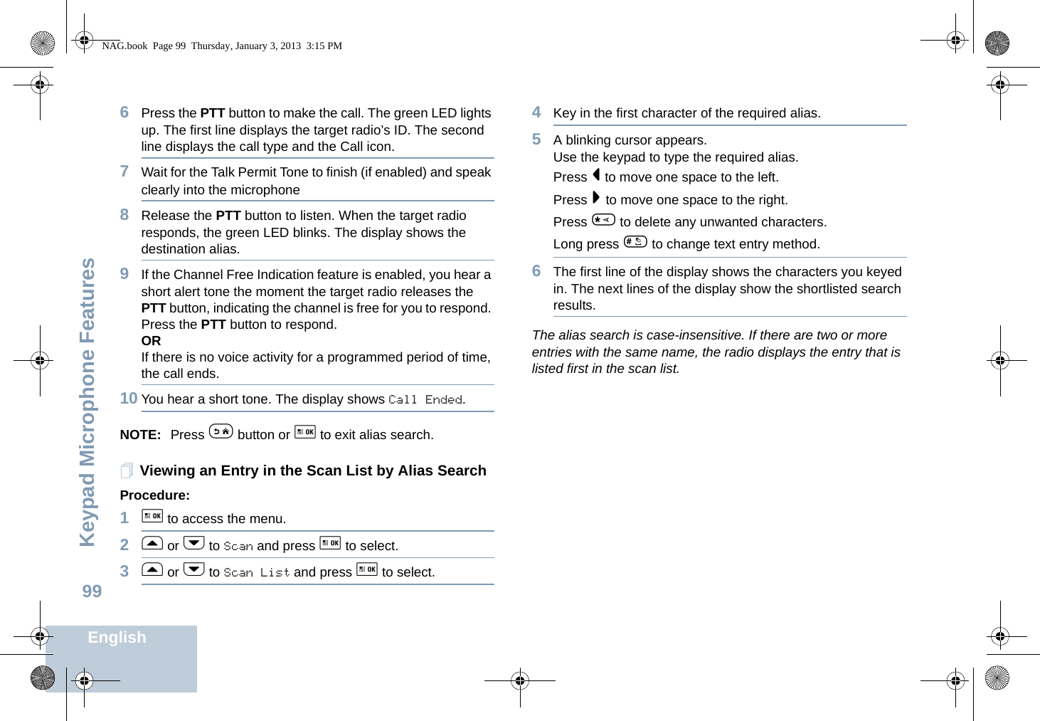 Keypad Microphone FeaturesEnglish996Press the PTT button to make the call. The green LED lights up. The first line displays the target radio’s ID. The second line displays the call type and the Call icon.7Wait for the Talk Permit Tone to finish (if enabled) and speak clearly into the microphone8Release the PTT button to listen. When the target radio responds, the green LED blinks. The display shows the destination alias.9If the Channel Free Indication feature is enabled, you hear a short alert tone the moment the target radio releases the PTT button, indicating the channel is free for you to respond. Press the PTT button to respond.ORIf there is no voice activity for a programmed period of time, the call ends.10 You hear a short tone. The display shows Call Ended.NOTE: Press e button or g to exit alias search.Viewing an Entry in the Scan List by Alias SearchProcedure:1g to access the menu.2f or h to Scan and press g to select.3f or h to Scan List and press g to select.4Key in the first character of the required alias.5A blinking cursor appears.Use the keypad to type the required alias.Press &lt; to move one space to the left.Press &gt; to move one space to the right.Press * to delete any unwanted characters.Long press # to change text entry method.6The first line of the display shows the characters you keyed in. The next lines of the display show the shortlisted search results.The alias search is case-insensitive. If there are two or more entries with the same name, the radio displays the entry that is listed first in the scan list.NAG.book  Page 99  Thursday, January 3, 2013  3:15 PM
