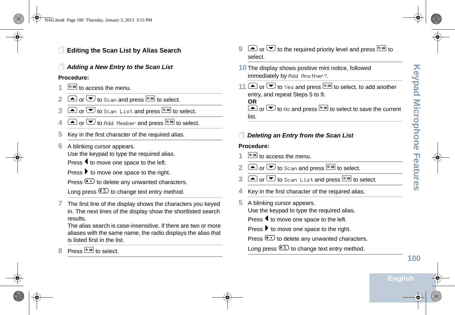 Keypad Microphone FeaturesEnglish100Editing the Scan List by Alias SearchAdding a New Entry to the Scan ListProcedure:1g to access the menu.2f or h to Scan and press g to select.3f or h to Scan List and press g to select.4f or h to Add Member and press g to select.5Key in the first character of the required alias.6A blinking cursor appears.Use the keypad to type the required alias.Press &lt; to move one space to the left.Press &gt; to move one space to the right.Press * to delete any unwanted characters.Long press # to change text entry method.7The first line of the display shows the characters you keyed in. The next lines of the display show the shortlisted search results.The alias search is case-insensitive. If there are two or more aliases with the same name, the radio displays the alias that is listed first in the list.8Press g to select.9f or h to the required priority level and press g to select.10 The display shows positive mini notice, followed immediately by Add Another?.11 f or h to Yes and press g to select, to add another entry, and repeat Steps 5 to 9.ORf or h to No and press g to select to save the current list.Deleting an Entry from the Scan ListProcedure:1g to access the menu.2f or h to Scan and press g to select.3f or h to Scan List and press g to select.4Key in the first character of the required alias.5A blinking cursor appears.Use the keypad to type the required alias.Press &lt; to move one space to the left.Press &gt; to move one space to the right.Press * to delete any unwanted characters.Long press # to change text entry method.NAG.book  Page 100  Thursday, January 3, 2013  3:15 PM