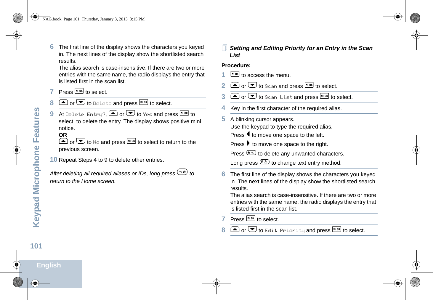 Keypad Microphone FeaturesEnglish1016The first line of the display shows the characters you keyed in. The next lines of the display show the shortlisted search results.The alias search is case-insensitive. If there are two or more entries with the same name, the radio displays the entry that is listed first in the scan list.7Press g to select.8f or h to Delete and press g to select.9At Delete Entry?, f or h to Yes and press g to select, to delete the entry. The display shows positive mini notice. ORf or h to No and press g to select to return to the previous screen.10 Repeat Steps 4 to 9 to delete other entries. After deleting all required aliases or IDs, long press e to return to the Home screen.Setting and Editing Priority for an Entry in the Scan ListProcedure:1g to access the menu.2f or h to Scan and press g to select.3f or h to Scan List and press g to select.4Key in the first character of the required alias.5A blinking cursor appears.Use the keypad to type the required alias.Press &lt; to move one space to the left.Press &gt; to move one space to the right.Press * to delete any unwanted characters.Long press # to change text entry method.6The first line of the display shows the characters you keyed in. The next lines of the display show the shortlisted search results.The alias search is case-insensitive. If there are two or more entries with the same name, the radio displays the entry that is listed first in the scan list.7Press g to select.8f or h to Edit Priority and press g to select.NAG.book  Page 101  Thursday, January 3, 2013  3:15 PM